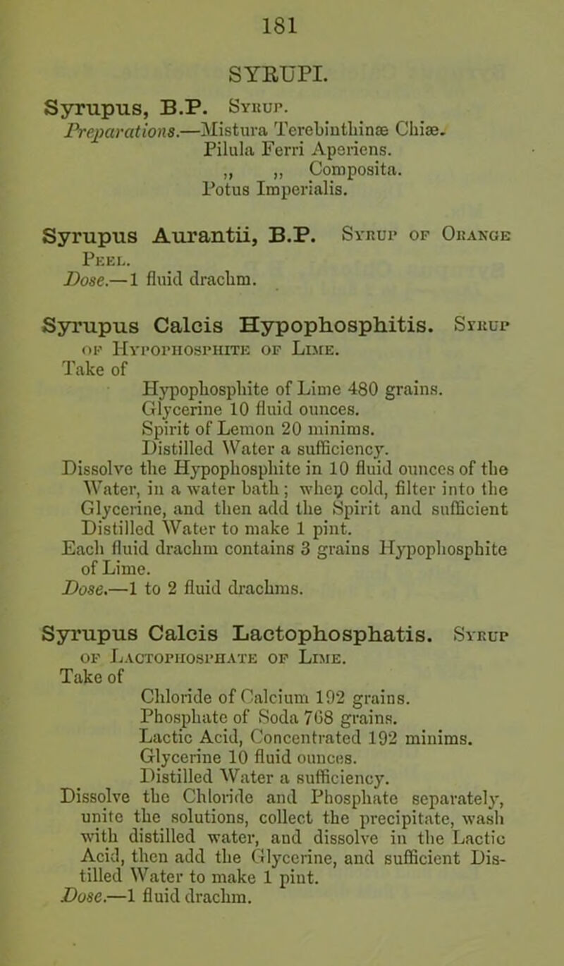 SYRUPI. Syrupus, B.P. Syrup. Preparations.—Mistura Terebinthinse Chise. Pilula Ferri Apsriens. „ „ Composita. Potus Imperialis. Syrupus Aurantii, B.P. Syrup of Orange Peel. Dose.— 1 fluid drachm. Syrupus Calcis Hypophosphitis. Syrup of Hypophosphite of Lime. Take of Hypophosphite of Lime 480 grains. Glycerine 10 fluid ounces. Spirit of Lemon 20 minims. Distilled Water a sufficiency. Dissolve the Hypophosphite in 10 fluid ounces of the Water, in a water hath; whop cold, filter into the Glycerine, and then add the Spirit and sufficient Distilled Water to make 1 pint. Each fluid drachm contains 3 grains Hypophosphite of Lime. Dose.—1 to 2 fluid drachms. Syrupus Calcis Lactophosphatis. Syrup of Lactofhosphate of Lime. Take of Chloride of Calcium 192 grains. Phosphate of Soda 708 grains. Lactic Acid, Concentrated 192 minims. Glycerine 10 fluid ounces. Distilled Water a sufficiency. Dissolve the Chloride and Phosphate separately, unite the solutions, collect the precipitate, wash with distilled water, and dissolve in the Lactic Acid, then add the Glycerine, and sufficient Dis- tilled Water to make 1 pint.