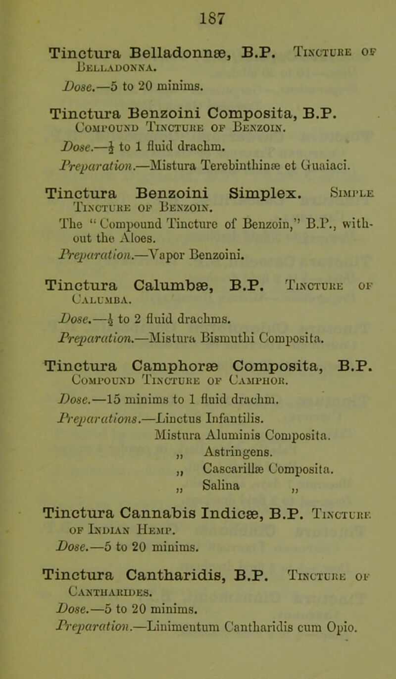 1S7 Tinctura Belladonnae, B.P. Tincture of Belladonna. Dose.—5 to 20 minims. Tinctura Benzoini Composita, B.P. Compound Tincture of Benzoin. Dose.—J to 1 fluid drachm. Preparation.—Mistura Terebintliime et Guaiaci. Tinctura Benzoini Simplex. Simple Tincture of Benzoin. The “ Compound Tincture of Benzoin,” B.P., with- out the Aloes. Preparation.—Vapor Benzoini. Tinctura Calumbae, B.P. Tincture of Calumba. Dose.—4 to 2 fluid drachms. Preparation.—Mistura Bismuthi Composita. Tinctura Camphorae Composita, B.P. Compound Tincture of Camphor. Dose.—15 minims to 1 fluid drachm. Preparations.—Linctus Infantilis. Mistura Aluminis Composita. „ Astringens. „ Cascarillse Composita. „ Salina „ Tinctura Cannabis Indicae, B.P. Tincture of Indian Hemp. Dose.—5 to 20 minims. Tinctura Cantharidis, B.P. Tincture of Canthakides. Dose.—5 to 20 minims. Preparation.—Linimentum Cantharidis cum Opio.