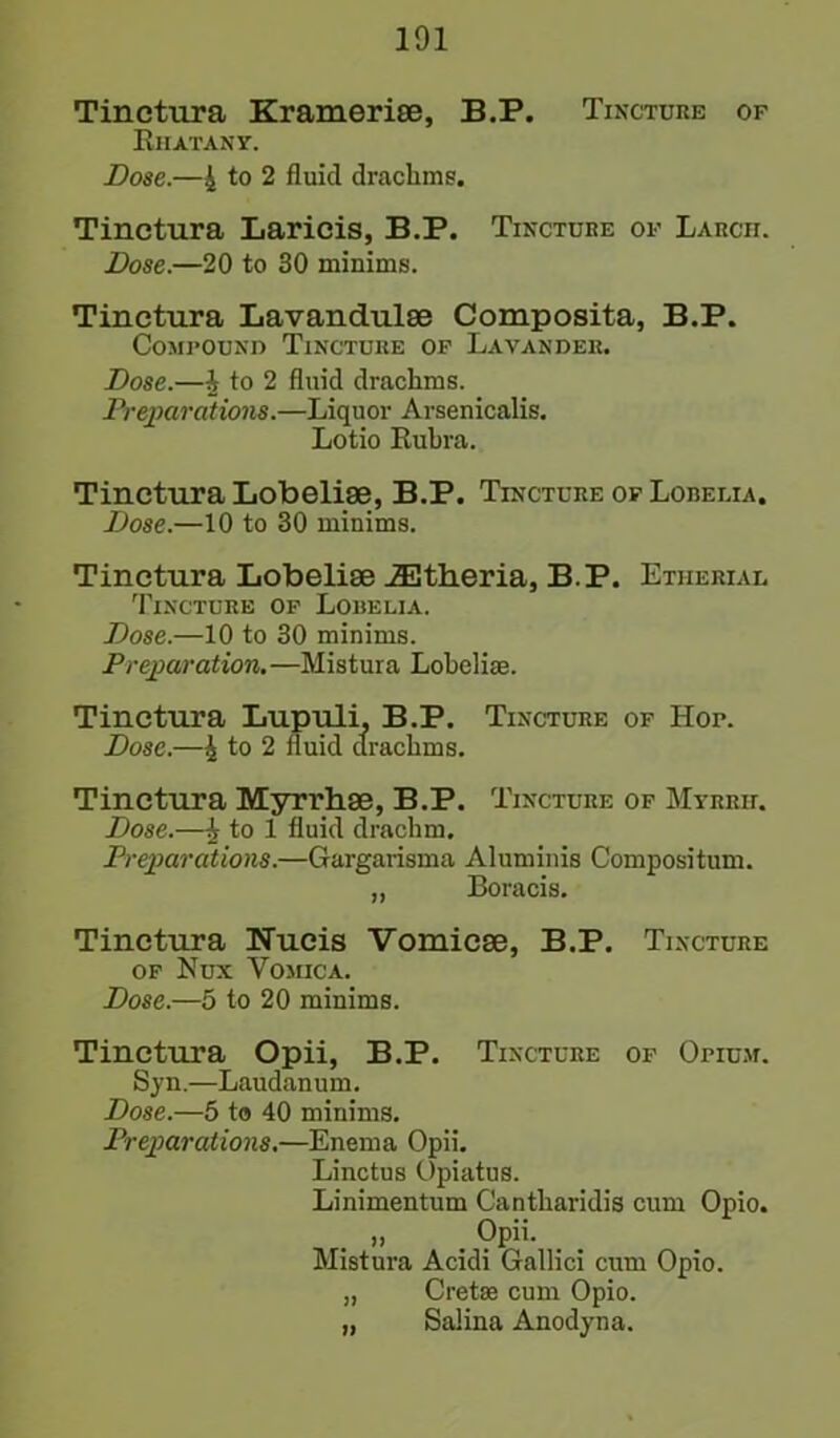 Tinctura Krameriae, B.P. Tincture of Rhatany. Dose.—4 to 2 fluid drachms. Tinctura Laricis, B.P. Tincture of Larch. Dose.—20 to 30 minims. Tinctura Lavandulae Composita, B.P. Compound Tincture of Lavander. Dose.—4 t° 2 fluid drachms. Preparations.—Liquor Arsenicalis. Lotio Rubra. Tinctura Lobeliae, B.P. Tincture of Lobelia. Dose.—10 to 30 minims. Tinctura Lobeliae JEtheria, B.P. Etiierial Tincture of Lobelia. Dose.—10 to 30 minims. Preparation. —Mistura Lobelias. Tinctura Lupuli, B.P. Tincture of Hor. Dose.—4 to 2 fluid drachms. Tinctura Myri’hae, B.P. Tincture of Myrrh. Dose.—4 to 1 fluid drachm. Preparations.—Gargarisma Aluminis Compositum. „ Boracis. Tinctura Nueis Vomicae, B.P. Tincture of Nux Yomica. Dose.—5 to 20 minims. Tinctura Opii, B.P. Tincture of Opium. Sy n.—Laudan u m. Dose.—5 to 40 minims. Preparations.—Enema Opii. Linctus Opiatus. Linimentum Cantharidis cum Opio. » . Opii. Mistura Acidi Gallici cum Opio. „ Cretse cum Opio. „ Salina Anodyna.