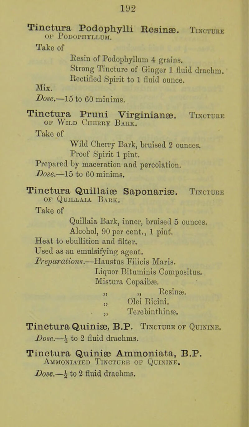 1D2 Tinctura Pod.oph.ylli Resin®. Tincture op Podophyllum. Take of Resin of Podophyllum 4 grains. Strong Tincture of Ginger 1 fluid drachm. Rectified Spirit to 1 fluid ounce. Mix. Dose.—15 to 60 minims. Tinctura Pruni Virginian®. Tincture op Wild Ciierry Bark. Take of Wild Cherry Bark, bruised 2 ounces. Proof Spirit 1 pint. Prepared by maceration and percolation. Dose.—15 to 60 minims. Tinctura Quillai® Saponari®. Tincture op Quillaia Bark. Take of Quillaia Bark, inner, bruised 5 ounces. Alcohol, 90 per cent., 1 pint. Heat to ebullition and filter. Used as an emulsifying agent. Preparations.—Haustus Filicis Maris. Liquor Bituminis Compositus. Mistura Copaibie. „ „ Resinae. „ Olei Ricini. ,, Terebintkinse. Tinctura Quini®, B.P. Tincture of Quinine. Dose.—^ to 2 fluid drachms. Tinctura Quini® Ammoniata, B.P. Ammoniated Tincture op Quinine.