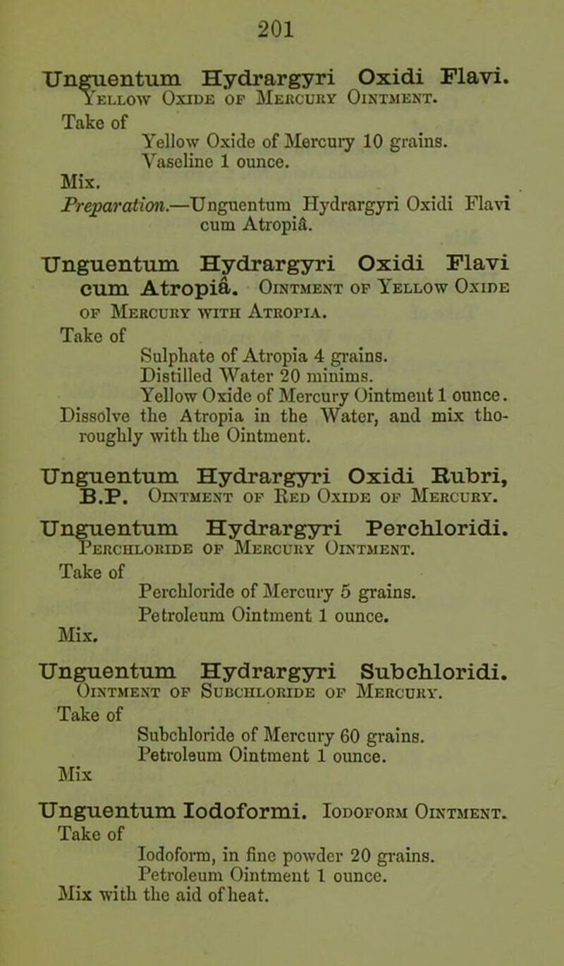 Unguentum Hydrargyri Oxidi Flavi. Yellow Oxide op Mercury Ointment. Take of Yellow Oxide of Mercury 10 grains. Vaseline 1 ounce. Mix. Preparation.—Unguentum Hydrargyri Oxidi Flavi cum AtropiA Unguentum Hydrargyri Oxidi Flavi cum Atropia. Ointment op Yellow Oxide of Mercuky with Atropia. Take of Sulphate of Atropia 4 grains. Distilled Water 20 minims. Yellow Oxide of Mercury Ointment 1 ounce. Dissolve the Atropia in the Water, and mix tho- roughly with the Ointment. Unguentum Hydrargyri Oxidi Rubri, B.P. Ointment op Red Oxide of Mercury. Unguentum Hydrargyri Perchloridi. Perchloride op Mercury Ointment. Take of Perchloride of Mercury 5 grains. Petroleum Ointment 1 ounce. Mix. Unguentum Hydrargyri Subchloridi. Ointment op Subciiloride op Mercury. Take of Suhchloride of Mercury 60 grains. Petroleum Ointment 1 ounce. Mix Unguentum Iodoformi. Iodoform Ointment. Take of Iodoform, in fine powder 20 grains. Petroleum Ointment 1 ounce. Mix with the aid of heat.