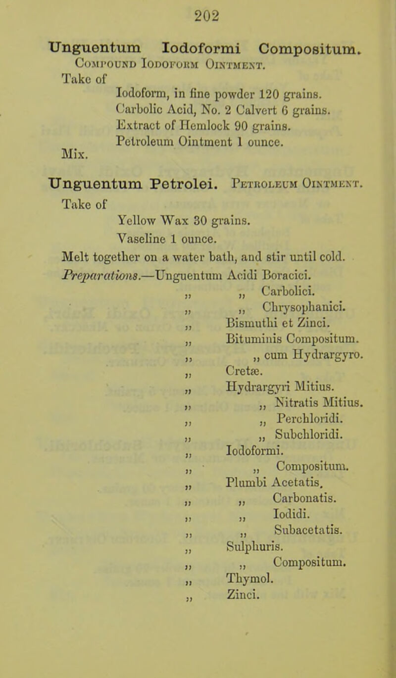 Unguentum Iodoformi Compositum. Compound Iodoform Ointment. Take of Iodoform, in fine powder 120 grains. Carbolic Acid, No. 2 Calvert 6 grains. Extract of Hemlock 90 grains. Petroleum Ointment 1 ounce. Mix. Unguentum Petrolei. Petroleum Ointment. Take of Yellow Wax 30 grains. Vaseline 1 ounce. Melt together on a water hath, and stir until cold. Preparations.—Unguentum Aeidi Boracici. „ „ Carbolici. „ „ Chrysophanici. „ Bismuthi et Zinci. „ Bituminis Compositum. ,, „ cum Hydrargyro. „ Cretae. „ Hydrargyri Mitius. „ „ Nitratis Mitius. „ „ Perchloridi. „ „ Subcliloridi. „ Iodoformi. „ „ Compositum. „ Plumbi Acetatis. „ „ Carbonatis. „ „ lodidi. „ „ Subacetatis. „ Sulpliuris. „ „ Compositum. „ Thymol. „ Zinci.