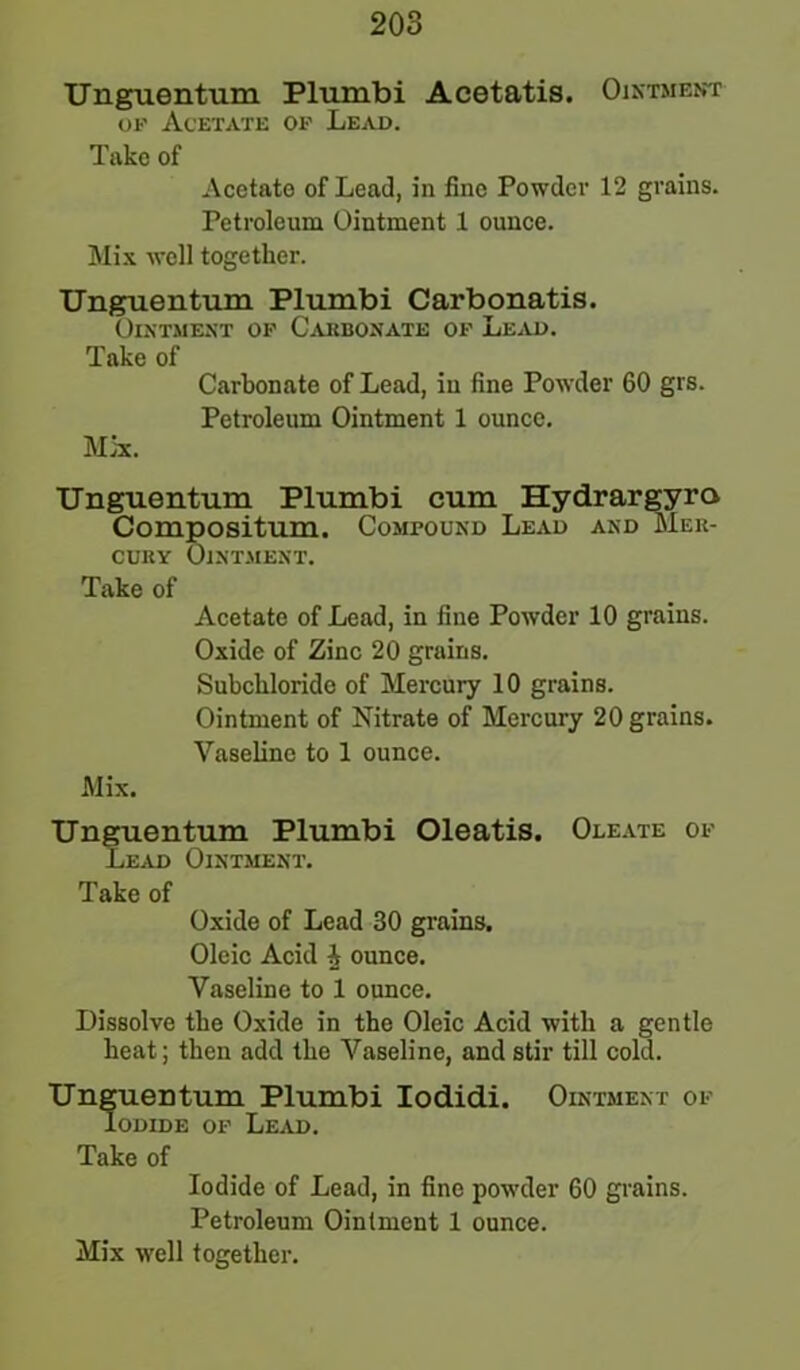 Unguentum Plumbi Acetatis. Ointment op Acetate op Lead. Take of Acetate of Lead, in fine Powder 12 grains. Petroleum Ointment 1 ounce. Mix well together. Unguentum Plumbi Carbonatis. Ointment op Cakbonate of Lead. Take of Carbonate of Lead, in fine Powder 60 grs. Petroleum Ointment 1 ounce. Mix. Unguentum Plumbi cum Hydrargyra Compositum. Compound Lead and Mer- cury Ointment. Take of Acetate of Lead, in fine Powder 10 grains. Oxide of Zinc 20 grains. Subcklorido of Mercury 10 grains. Ointment of Nitrate of Mercury 20 grains. Vaseline to 1 ounce. Mix. Unguentum Plumbi Oleatis. Oleate of Lead Ointment. Take of Oxide of Lead 30 grains. Oleic Acid i ounce. Vaseline to 1 ounce. Dissolve the Oxide in the Oleic Acid with a gentle heat; then add the Vaseline, and stir till cold. Unguentum Plumbi Iodidi. Ointment of Iodide op Lead. Take of Iodide of Lead, in fine powder 60 grains. Petroleum Ointment 1 ounce. Mix well together.