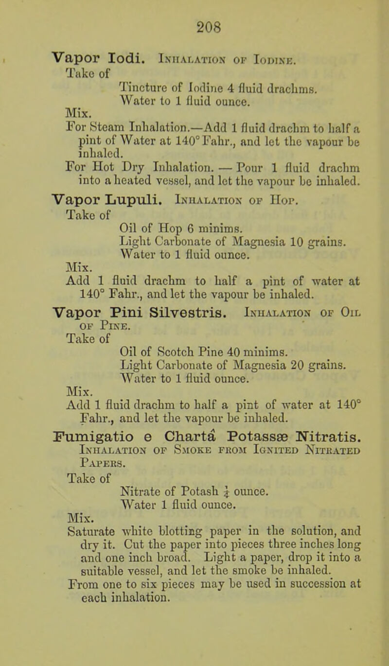 Vapor Iodi. Inhalation of Iodine. Take of Tincture of Iodine 4 fluid drachms. Water to 1 fluid ounce. Mix. For Steam Inhalation.—Add 1 fluid drachm to half a pint of Water at 140°Falir., and let the vapour be inhaled. For Hot Dry Inhalation. — Pour 1 fluid drachm into a heated vessel, and let the vapour be inhaled. Vapor Lupuli. Inhalation of Hof. Take of Oil of Hop 6 minims. Light Carbonate of Magnesia 10 grains. Water to 1 fluid ounce. Mix. Add 1 fluid drachm to half a pint of water at 140° Fahr., and let the vapour be inhaled. Vapor Pini Silvestris. Inhalation of Oil of Pine. Take of Oil of Scotch Pine 40 minims. Light Carbonate of Magnesia 20 grains. Water to 1 fluid ounce. Mix. Add 1 fluid drachm to half a pint of water at 140° Fahr., and let the vapour be inhaled. Fumigatio e Charta Potassae Nitratis. Inhalation of Smoke from Ignited Nitrated Papers. Take of Nitrate of Potash \ ounce. Water 1 fluid ounce. Mix. Saturate white blotting paper in the solution, and dry it. Cut the paper into pieces three inches long and one inch broad. Light a paper, drop it into a suitable vessel, and let the smoke be inhaled. From one to six pieces may be used in succession at each inhalation.