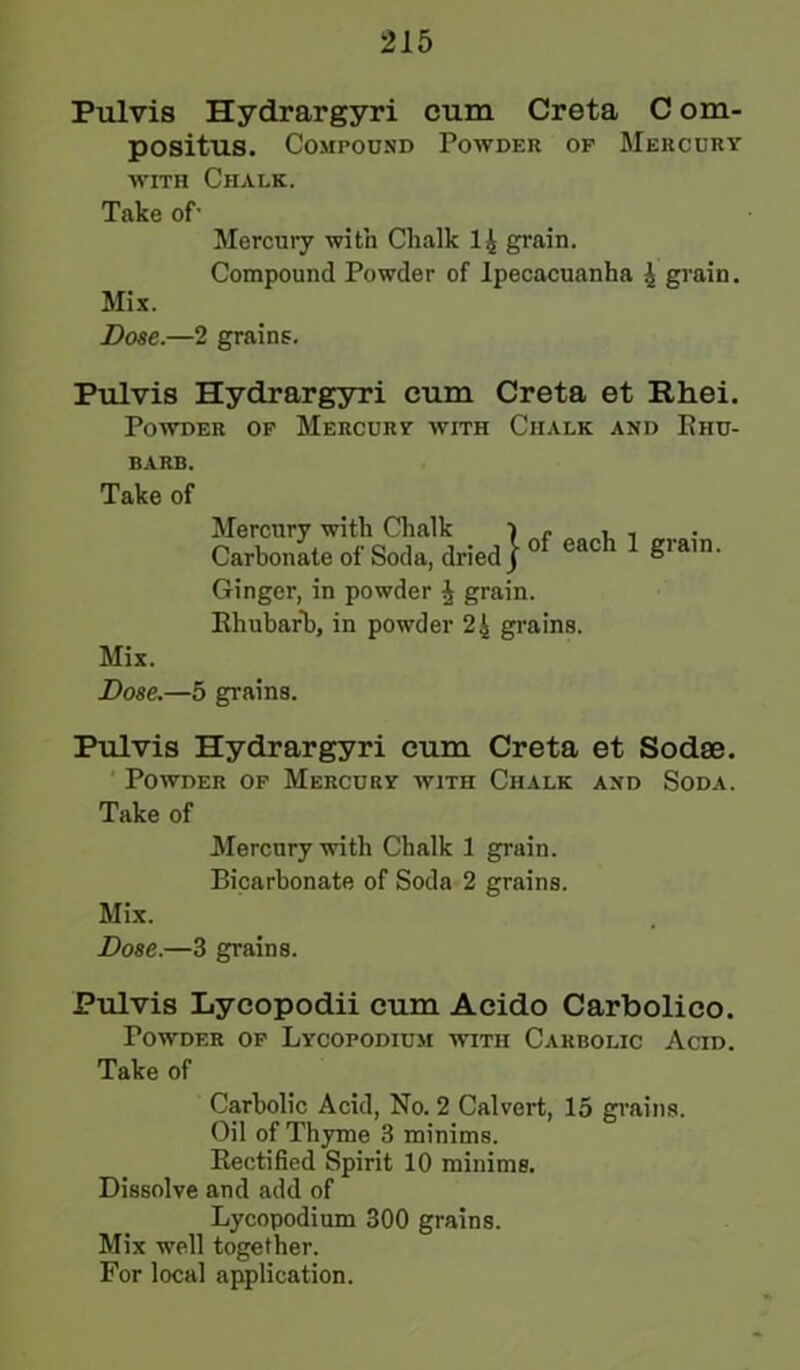 Pulvis Hydrargyri cum Creta C om- positus. Compound Powder of Mercury with Chalk. Take of1 Mercury with Chalk 1 4 grain. Compound Powder of Ipecacuanha 4 grain. Mix. Dose.—2 grains. Pulvis Hydrargyri cum Creta et Rhei. Powder of Mercury with Chalk and Rhu- barb. Take of Mercury with Chalk i - , - Carbonate of Soda, dried j 0 eac giain- Ginger, in powder £ grain. Rhubarb, in powder 24 grains. Mix. Dose.—5 grains. Pulvis Hydrargyri cum Creta et Sodse. Powder of Mercury with Chalk and Soda. Take of Mercury with Chalk 1 grain. Bicarbonate of Soda 2 grains. Mix. Dose.—3 grains. Pulvis Lycopodii cum Acido Carbolico. Powder of Lycopodium with Carbolic Acid. Take of Carbolic Acid, No. 2 Calvert, 15 grains. Oil of Thyme 3 minims. Rectified Spirit 10 minims. Dissolve and add of Lycopodium 300 grains. Mix well together. For local application.