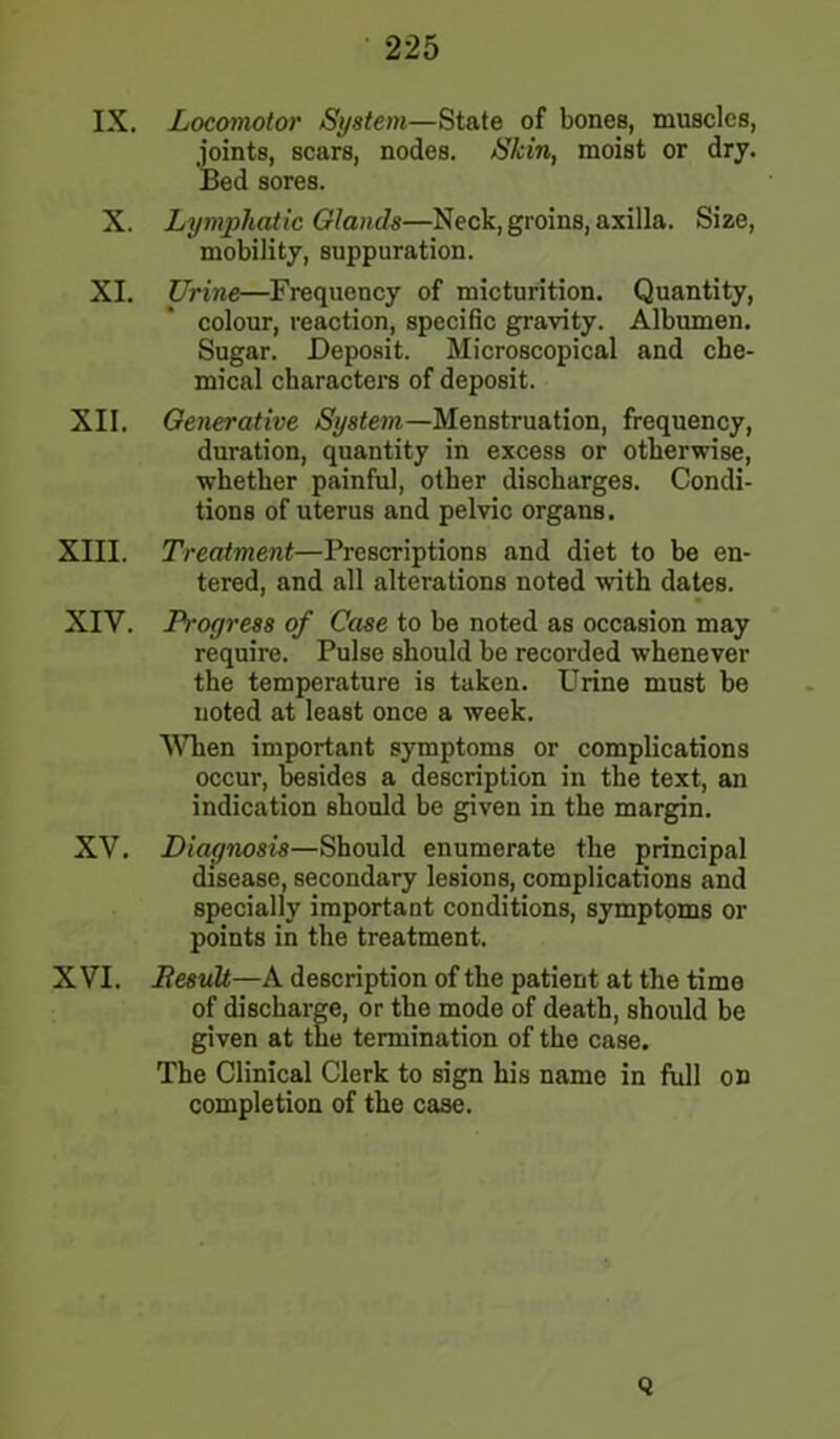 IX, Locomotor System—Stale of bones, muscles, joints, scars, nodes. Skin, moist or dry. Bed sores. X. Lymphatic Glands—Neck, groins, axilla. Size, mobility, suppuration. XI. Urine—Frequency of micturition. Quantity, colour, reaction, specific gravity. Albumen. Sugar. Deposit. Microscopical and che- mical charactei’s of deposit. XII. Generative System—Menstruation, frequency, duration, quantity in excess or otherwise, whether painful, other discharges. Condi- tions of uterus and pelvic organs. XIII. Treatment—Prescriptions and diet to be en- tered, and all alterations noted with dates. XIV. Progress of Case to be noted as occasion may requii’e. Pulse should be recorded whenever the temperature is taken. Urine must be noted at least once a week. When important symptoms or complications occur, besides a description in the text, an indication should be given in the margin. XV. Diagnosis—Should enumerate the principal disease, secondary lesions, complications and specially important conditions, symptoms or points in the treatment. XVI. Result—A description of the patient at the time of discharge, or the mode of death, should be given at the termination of the case. The Clinical Clerk to sign his name in full on completion of the case. Q