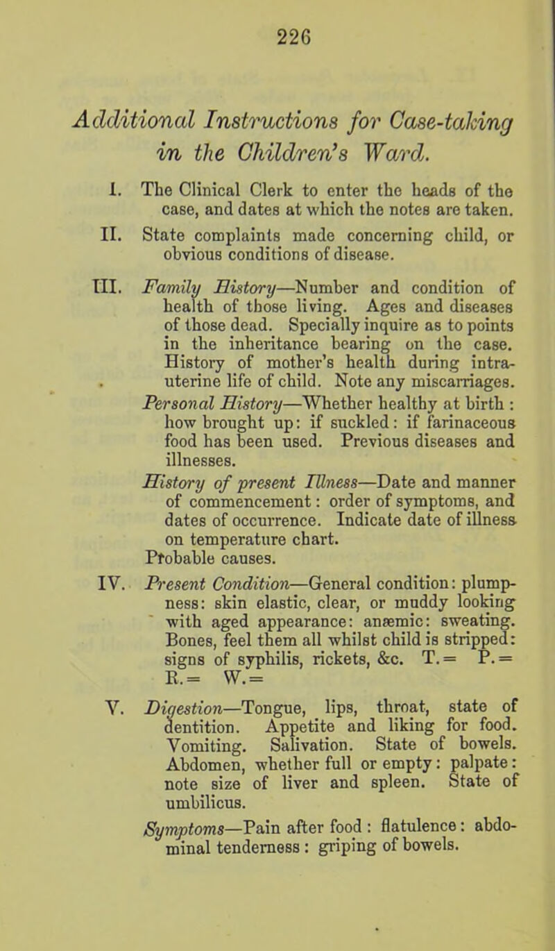 Additional Instructions for Case-talcing in the Children’s Ward. 1. The Clinical Clerk to enter the heads of the case, and dates at which the notes are taken. II. State complaints made concerning child, or obvious conditions of disease. III. Family History—Number and condition of health of those living. Ages and diseases of those dead. Specially inquire as to points in the inheritance bearing on the case. History of mother’s health during intra- uterine life of child. Note any miscarriages. Personal History—Whether healthy at birth : how brought up: if suckled : if farinaceous food has been used. Previous diseases and illnesses. History of present Illness—Date and manner of commencement: order of symptoms, and dates of occurrence. Indicate date of illness on temperature chart. Probable causes. IV. Present Condition—General condition: plump- ness: skin elastic, clear, or muddy looking with aged appearance: anaemic: sweating. Bones, feel them all whilst child is stripped: signs of syphilis, rickets, &c. T.= P. = K.= W.= V. Digestion—Tongue, lips, throat, state of dentition. Appetite and liking for food. Vomiting. Salivation. State of bowels. Abdomen, whether full or empty: palpate: note size of liver and spleen. State of umbilicus. Symptoms—Pain after food : flatulence: abdo- minal tenderness : griping of bowels.