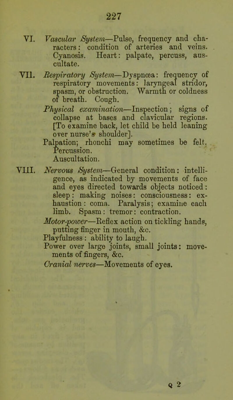 VI. Vascular System—Pulse, frequency and cha- racters : condition of arteries and veins. Cyanosis. Heart: palpate, percuss, aus- cultate. VII. Respiratory System—Dyspnoea: frequency of respiratory movements: laryngeal stridor, spasm, or obstruction. Warmth or coldness of breath. Cough. Physical examination—Inspection; signs of collapse at bases and clavicular regions. [To examine hack, let child be held leaning over nurse’s' shoulder]. Palpation; rhonchi may sometimes be felt. Percussion. Auscultation. VIII. Nervous System—General condition: intelli- gence, as indicated by movements of face and eyes directed towards objects noticed: sleep : making noises: consciousness: ex- haustion : coma. Paralysis; examine each limb. Spasm: tremor: contraction. Motor-poiver—Reflex action on tickling hands, putting finger in mouth, &c. Playfulness : ability to laugh. Power over large joints, small joints: move- ments of fingers, &c. Cranial nerves—Movements of eyes. Q 2