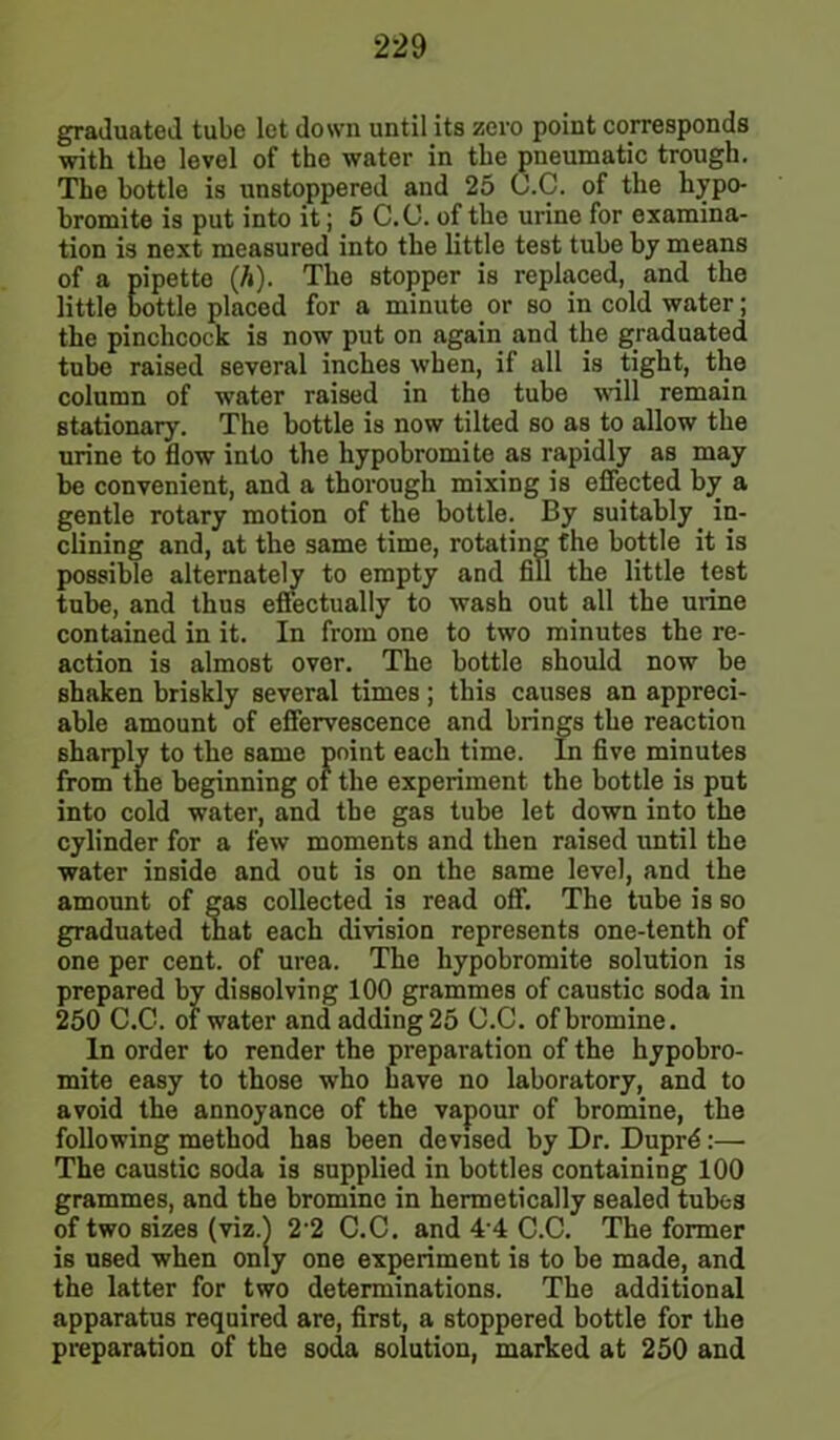 graduated tube let down until its zero point corresponds with the level of the water in the pneumatic trough. The bottle is unstoppered and 25 C.C. of the hypo- bromite is put into it; 5 C.C. of the urine for examina- tion is next measured into the little test tube by means of a pipette (h). The stopper is replaced, and the little bottle placed for a minute or so in cold water; the pinchcock is now put on again and the graduated tube raised several inches when, if all is tight, the column of water raised in the tube will remain stationary. The bottle is now tilted so as to allow the urine to flow into the hypobromite as rapidly as may be convenient, and a thorough mixing is effected by a gentle rotary motion of the bottle. By suitably in- clining and, at the same time, rotating the bottle it is possible alternately to empty and fill the little test tube, and thus effectually to wash out all the urine contained in it. In from one to two minutes the re- action is almost over. The bottle should now be shaken briskly several times ; this causes an appreci- able amount of effervescence and brings the reaction sharply to the same point each time. In five minutes from the beginning of the experiment the bottle is put into cold water, and the gas tube let down into the cylinder for a few moments and then raised until the water inside and out is on the same level, and the amount of gas collected is read off. The tube is so graduated that each division represents one-tenth of one per cent, of urea. The hypobromite solution is prepared by dissolving 100 grammes of caustic soda in 250 C.C. of water and adding 25 C.C. of bromine. In order to render the preparation of the hypobro- mite easy to those who have no laboratory, and to avoid the annoyance of the vapour of bromine, the following method has been devised by Dr. Duprd:— The caustic soda is supplied in bottles containing 100 grammes, and the bromine in hermetically sealed tubes of two sizes (viz.) 2 2 C.C. and 44 C.C. The former is used when only one experiment is to be made, and the latter for two determinations. The additional apparatus required are, first, a stoppered bottle for the preparation of the soda solution, marked at 250 and