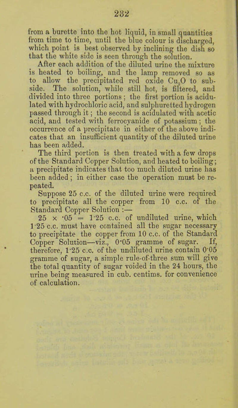 from a burette into the hot liquid, in small quantities from time to time, until the blue colour is discharged, which point is best observed by inclining the dish so that the white side is seen through the solution. After each addition of the diluted urine the mixture is heated to boiling, and the lamp removed so as to allow the precipitated red oxide Cu.,0 to sub- side. The solution, while still hot, is filtered, and divided into three portions ; the first portion is acidu- lated with hydrochloric acid, and sulphuretted hydrogen passed through it; the second is acidulated with acetic acid, and tested with ferrocyanide of potassium; the occurrence of a precipitate in either of the above indi- cates that an insufficient quantity of the diluted urine has been added. The third portion is then treated with a few drops of the Standard Copper Solution, and heated to boiling; a precipitate indicates that too much diluted urine has been added ; in either case the operation must be re- peated. Suppose 25 c.c. of the diluted urine were required to precipitate all the copper from 10 c.c. of the Standard Copper Solution :— 25 x '05 = T25 c.c. of undiluted urine, which 1 25 c.c. must have contained all the sugar necessary to precipitate the copper from 10 c.c. of the Standard Copper Solution—viz., 0-05 gramme of sugar. If, therefore, T25 c.c. of the undiluted urine contain 0'05 gramme of sugar, a simple rule-of-three sum will give the total quantity of sugar voided in the 24 hours, the urine being measured in cub. centims. for convenience of calculation.