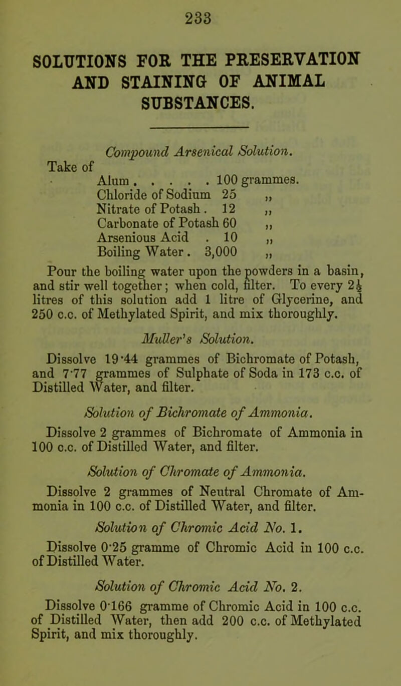 SOLUTIONS FOR THE PRESERVATION AND STAINING OF ANIMAL SUBSTANCES. Compound Arsenical Solution. Take of Alum 100 grammes. Chloride of Sodium 25 „ Nitrate of Potash . 12 „ Carbonate of Potash 60 „ Arsenious Acid . 10 „ Boiling Water . 3,000 „ Pour the boiling water upon the powders in a basin, and stir well together; when cold, filter. To every 24 litres of this solution add 1 litre of Glycerine, and 250 c.c. of Methylated Spirit, and mix thoroughly. MuUer’s Solution. Dissolve 19-44 grammes of Bichromate of Potash, and 7'77 grammes of Sulphate of Soda in 173 c.c. of Distilled Water, and filter. Solution of Bichromate of Ammonia. Dissolve 2 grammes of Bichromate of Ammonia in 100 c.c. of Distilled Water, and filter. Solution of Chromate of Ammonia. Dissolve 2 grammes of Neutral Chromate of Am- monia in 100 c.c. of Distilled Water, and filter. Solution of Chromic Acid No. 1. Dissolve 0-25 gramme of Chromic Acid in 100 c.c. of Distilled Water. Solution of Chromic Acid No. 2. Dissolve 0166 gramme of Chromic Acid in 100 c.c. of Distilled Water, then add 200 c.c. of Methylated Spirit, and mix thoroughly.