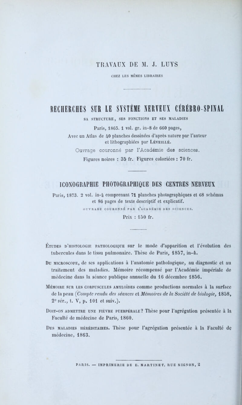 TRAVAUX DE M. J. LUYS CHEZ LES MÊMES LIBRAIRES RECHERCHES SDR LE SYSTÈME NERVEUX CÉRÉBRO-SPINAL SA STRUCTURE, SES FONCTIONS ET SES MALADIES Paris, 1865. 1 vol. gr. in-8 de 660 pages. Avec un Atlas de 40 planches dessinées d’après nature par l’auteur et lithographiées par Léveillé. Ouvrage couronné par l’Académie des sciences. Figures noires : 35 fr. Figures coloriées : 70 fr. ICONOGRAPHIE PHOTOGRAPHIQUE DES CENTRES NERVEUX Paris, 1873. 2 vol. in-4 comprenant 71 planches photographiques et 68 schémas et 86 pages de texte descriptif et explicatif. OUVRAGE COURONNÉ PAR l’aCADÉMIE DES SCIENCES. Prix : 150 fr. Études d’histologie pathologique sur le mode d’apparition et l’évolution des tubercules dans le tissu pulmonaire. Thèse de Paris, 1857, in-4. Du microscope, de ses applications à l’anatomie pathologique, au diagnostic et au traitement des maladies. Mémoire récompensé par l’Académie impériale de médecine dans la séance publique annuelle du 16 décembre 1856. Mémoire sur les corpuscules amyloïdes comme productions normales à la surface de la peau (Compte rendu des séances et Mémoires de la Société de biologie, 1858, 2e sér., t. V, p. 101 et suiv.). Doit-on admettre une fièvre puerpérale? Thèse pour l’agrégation présentée à la Faculté de médecine de Paris, 1860. Des maladies héréditaires. Thèse pour l’agrégation présentée à la Faculté de médecine, 1863.