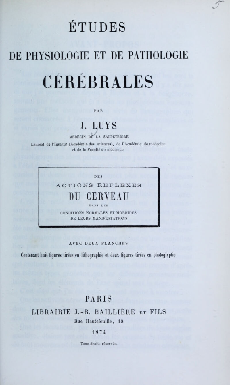 DE PHYSIOLOGIE ET DE PATHOLOGIE CÉRÉBRALES PAR J. LUYS MÉDECIN DÈlA SALPÊTRIÈRE Lauréat de l’Institut (Académie des sciences), de l’Académie de médecine et de la Faculté de médecine DES ACTIONS RÉFLEXES DU CERVEAU DANS LES CONDITIONS NORMALES ET MORBIDES DE LEURS MANIFESTATIONS AVEC DEUX PLANCHES Contenant huit figures tirées en lithographie et deux figures tirées en photoglyplie PARIS LIBRAIRIE J.-B. BAILLIÈRE et FILS Rue Hautefeuille, 19 1874 Tons droits réservés.