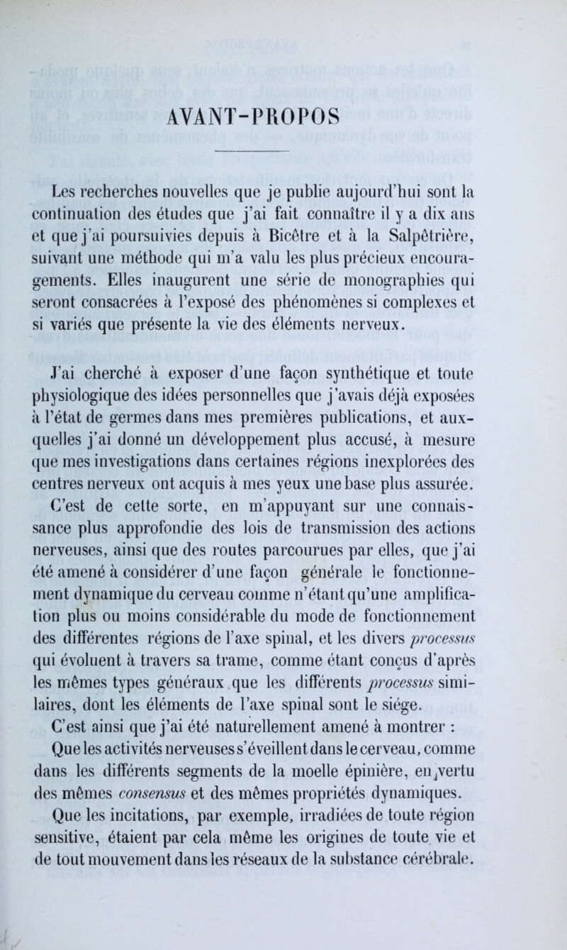 AVANT-PROPOS Les recherches nouvelles que je publie aujourd’hui sont la continuation des études que j’ai fait connaître il y a dix ans et que j’ai poursuivies depuis à Bicêtre et à la Salpêtrière, suivant une méthode qui m’a valu les plus précieux encoura- gements. Elles inaugurent une série de monographies qui seront consacrées à l’exposé des phénomènes si complexes et si variés que présente la vie des éléments nerveux. J’ai cherché à exposer d’une façon synthétique et toute physiologique des idées personnelles que j’avais déjà exposées à l’état de germes dans mes premières publications, et aux- quelles j’ai donné un développement plus accusé, à mesure que mes investigations dans certaines régions inexplorées des centres nerveux ont acquis à mes yeux une base plus assurée. C’est de cette sorte, en m’appuyant sur une connais- sance plus approfondie des lois de transmission des actions nerveuses, ainsi que des routes parcourues par elles, que j’ai été amené à considérer d’une façon générale le fonctionne- ment dynamique du cerveau comme n’étant qu’une amplifica- tion plus ou moins considérable du mode de fonctionnement des différentes régions de l’axe spinal, et les divers processus qui évoluent à travers sa trame, comme étant conçus d’après les mêmes types généraux .que les différents processus simi- laires, dont les éléments de l’axe spinal sont le siège. C’est ainsi que j’ai été naturellement amené à montrer : Que les activités nerveuses s’éveillent dans le cerveau, comme dans les différents segments de la moelle épinière, eiijvertu des mêmes consensus et des mêmes propriétés dynamiques. Que les incitations, par exemple, irradiées de toute région sensitive, étaient par cela même les origines de toute vie et de tout mouvement dans les réseaux de la substance cérébrale.