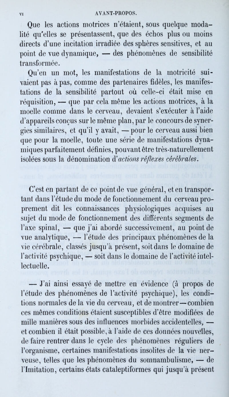 Que les actions motrices n’étaient, sous quelque moda- lité qu'elles se présentassent, que des échos plus ou moins directs d’une incitation irradiée des sphères sensitives, et au point de vue dynamique, — des phénomènes de sensibilité transformée. Qu’en un mot, les manifestations de la motricité sui- vaient pas à pas, comme des partenaires fidèles, les manifes- tations de la sensibilité partout où celle-ci était mise en réquisition, — que par cela môme les actions motrices, à la moelle comme dans le cerveau, devaient s’exécuter à l’aide d’appareils conçus sur le même plan, par le concours de syner- gies similaires, et qu’il y avait, — pour le cerveau aussi bien que pour la moelle, toute une série de manifestations dyna- miques parfaitement définies, pouvant être très-naturellement isolées sous la dénomination d'actions réflexes cérébrales. C’est en partant de ce point de vue général, et en transpor- tant dans l’étude du mode de fonctionnement du cerveau pro- prement dit les connaissances physiologiques acquises au sujet du mode de fonctionnement des différents segments de l’axe spinal, — que j’ai abordé successivement, au point de vue analytique, — l’étude des principaux phénomènes de la vie cérébrale, classés jusqu’à présent, soit dans le domaine de l’activité psychique, — soit dans le domaine de l’activité intel- lectuelle. — J’ai ainsi essayé de mettre en évidence (à propos de l’étude des phénomènes de l’activité psychique), les condi- tions normales de la vie du cerveau, et de montrer—combien ces mêmes conditions étaient susceptibles d’être modifiées de mille manières sous des influences morbides accidentelles, — et combien il était possible, à l’aide de ces données nouvelles, de faire rentrer dans le cycle des phénomènes réguliers de l’organisme, certaines manifestations insolites de la vie ner- veuse, telles que les phénomènes du somnambulisme, — de l’Imitation, certains états cataleptiformes qui jusqu’à présent