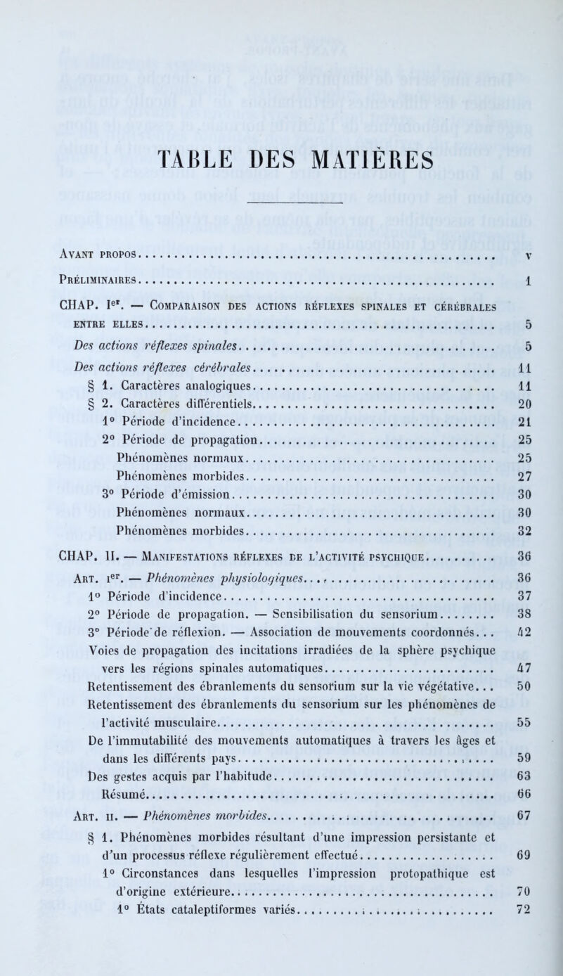 TABLE DES MATIÈRES Avant propos v Préliminaires 1 CHAP. Ie*. — Comparaison des actions réflexes spinales et cérébrales ENTRE ELLES 5 Des actions réflexes spinales 5 Des actions réflexes cérébrales Il § 1. Caractères analogiques 11 § 2. Caractères différentiels 20 1° Période d’incidence 21 2° Période de propagation 25 Phénomènes normaux 25 Phénomènes morbides 27 3° Période d’émission 30 Phénomènes normaux 30 Phénomènes morbides 32 CHAP. II. — Manifestations réflexes de l’activité psychique. 36 Art. 1er. — Phénomènes physiologiques. 36 1° Période d’incidence 37 2° Période de propagation. — Sensibilisation du sensorium 38 3° Période'de réflexion. — Association de mouvements coordonnés. .. h2 Voies de propagation des incitations irradiées de la sphère psychique vers les régions spinales automatiques A 7 Retentissement des ébranlements du sensorium sur la vie végétative... 50 Retentissement des ébranlements du sensorium sur les phénomènes de l’activité musculaire 55 De l’immutabilité des mouvements automatiques à travers les âges et dans les différents pays . » 59 Des gestes acquis par l’habitude 63 Résumé ; 66 Art. ii. — Phénomènes morbides 67 § 1. Phénomènes morbides résultant d’une impression persistante et d'un processus réflexe régulièrement effectué 69 1° Circonstances dans lesquelles l’impression protopathique est d’origine extérieure.. 70 1° États cataleptiformes variés 72