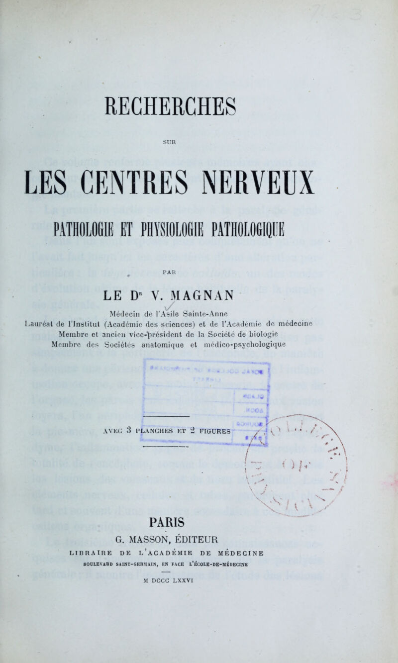 SUR LES CENTRES NERVEUX PAR LE D V. MAGNAN v/ Médecin de l’Asile bainte-Anne Lauréat de l’Institut (Académie des sciences) et de l’Académie de médecine Membre et ancien vice-président de la Société de biologie Membre des Sociétés anatomique et médico-psychologique AVEC 3 PLANCHES ET 2 FIGURES r Ob' PARIS G. MASSON, ÉDITEUR LIBRAIRE DE L’ACADEMIE DE MEDECINE BOULEVARD SAINT-GERMAIN, EN FACE l’ÉCOLE-DE-MÉDECINE M DCCC LXXVI