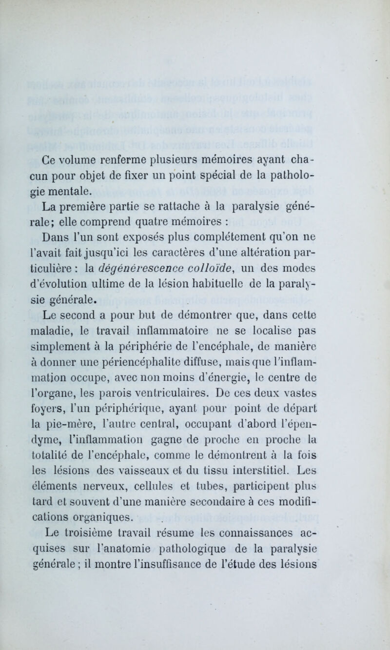 Ce volume renferme plusieurs mémoires ayant cha- cun pour objet de fixer un point spécial de la patholo- gie mentale. La première partie se rattache à la paralysie géné- rale; elle comprend quatre mémoires : Dans l’un sont exposés plus complètement qu’on ne l’avait fait jusqu’ici les caractères d’une altération par- ticulière : la dégénérescence colloïde, un des modes d’évolution ultime de la lésion habituelle de la paraly- sie générale. Le second a pour but de démontrer que, dans cette maladie, le travail inflammatoire ne se localise pas simplement à la périphérie de l’encéphale, de manière à donner une périencéphalite diffuse, mais que l’inflam- mation occupe, avec non moins d’énergie, le centre de l’organe, les parois ventriculaires. De ces deux vastes foyers, l’un périphérique, ayant pour point de départ la pie-mère, l’autre central, occupant d’abord l’épen- dyme, l’inflammation gagne de proche en proche la totalité de l’encéphale, comme le démontrent à la fois les lésions des vaisseaux et du tissu interstitiel. Les éléments nerveux, cellules et tubes, participent plus tard et souvent d’une manière secondaire à ces modifi- cations organiques. Le troisième travail résume les connaissances ac- quises sur l’anatomie pathologique de la paralysie générale ; il montre l’insuffisance de l’étude des lésions