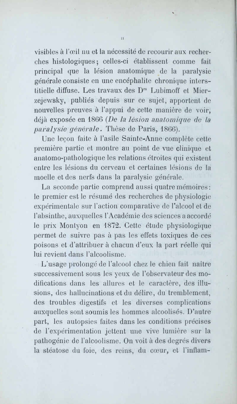 visibles à l’œil nu et la nécessité de recourir aux recher- ches histologiques; celles-ci établissent comme fait principal que la lésion anatomique de la paralysie générale consiste en une encéphalite chronique inters- titielle diffuse. Les travaux des Drs Lubimoff et Mier- zejewsky, publiés depuis sur ce sujet, apportent de nouvelles preuves à l’appui de cette manière de voir, déjà exposée en 1866 (De la lésion anatomique de la paralysie générale. Thèse de Paris, 1866). Une leçon faite à l’asile Sainte-Anne complète cette première partie et montre au point de vue clinique et anatomo-pathologique les relations étroites qui existent entre les lésions du cerveau et certaines lésions de la moelle et des nerfs dans la paralysie générale. La seconde partie comprend aussi quatre mémoires : le premier est le résumé des recherches de physiologie expérimentale sur l’action comparative de l’alcool et de l’absinthe, auxquelles l’Académie des sciences a accordé le prix Montyon en 1872. Cette étude physiologique permet de suivre pas à pas les effets toxiques de ces poisons et d’attribuer à chacun d’eux la part réelle qui lui revient dans l’alcoolisme. L’usage prolongé de l’alcool chez le chien fait naître successivement sous les yeux de l’observateur des mo- difications dans les allures et le caractère, des illu- sions, des hallucinations et du délire, du tremblement, des troubles digestifs et les diverses complications auxquelles sont soumis les hommes alcoolisés. D’autre part, les autopsies faites dans les conditions précises de l’expérimentation jettent une vive lumière sur la pathogénie de l’alcoolisme. On voit à des degrés divers la stéatose du foie, des reins, du cœur, et l’inflam-