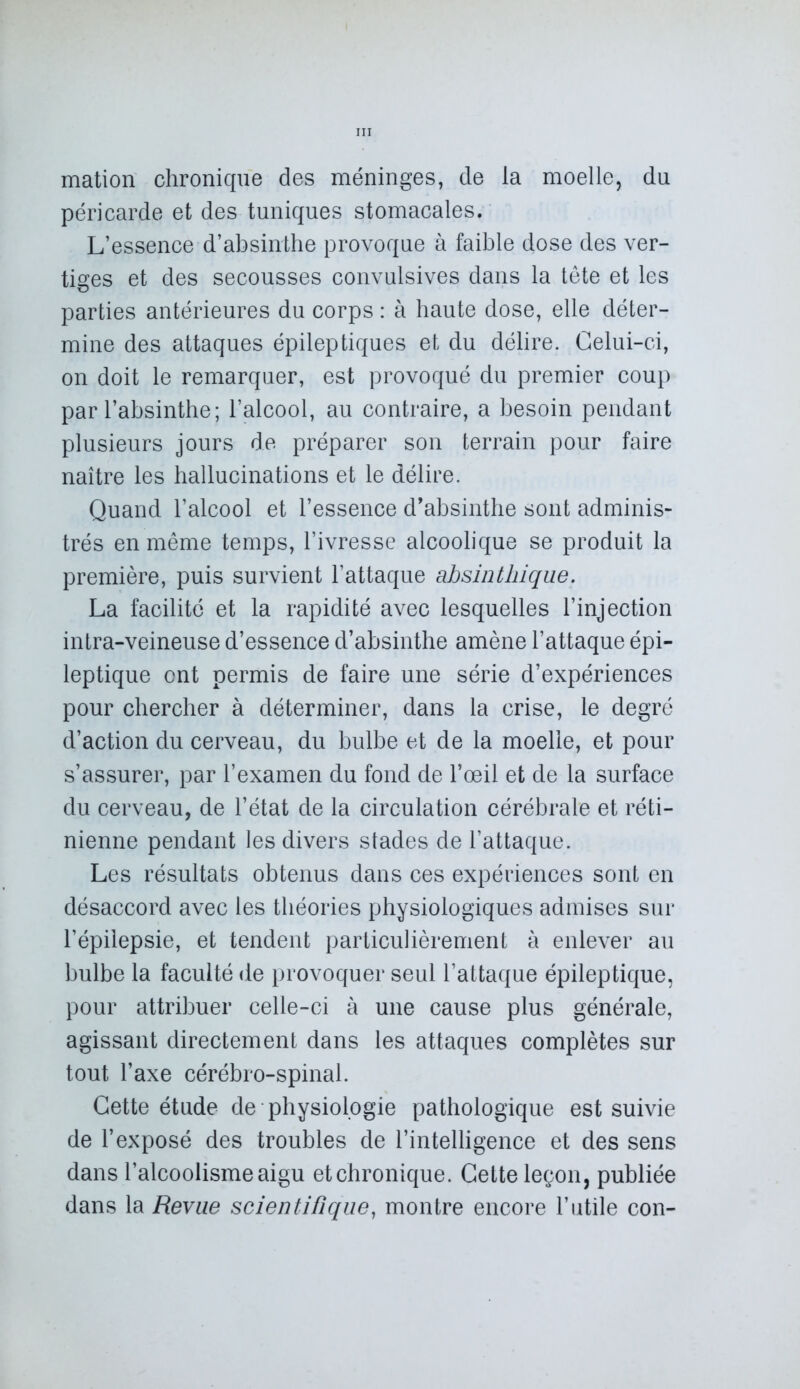 mation chronique des méninges, de la moelle, du péricarde et des tuniques stomacales. L’essence d’absinthe provoque à faible dose des ver- tiges et des secousses convulsives dans la tête et les parties antérieures du corps : à haute dose, elle déter- mine des attaques épileptiques et du délire. Celui-ci, on doit le remarquer, est provoqué du premier coup par l’absinthe; l’alcool, au contraire, a besoin pendant plusieurs jours de préparer son terrain pour faire naître les hallucinations et le délire. Quand l’alcool et l’essence d’absinthe sont adminis- trés en même temps, l’ivresse alcoolique se produit la première, puis survient l’attaque absinthique. La facilité et la rapidité avec lesquelles l’injection intra-veineuse d’essence d’absinthe amène l’attaque épi- leptique ont permis de faire une série d’expériences pour chercher à déterminer, dans la crise, le degré d’action du cerveau, du bulbe et de la moelle, et pour s’assurer, par l’examen du fond de l’œil et de la surface du cerveau, de l’état de la circulation cérébrale et réti- nienne pendant les divers stades de l’attaque. Les résultats obtenus dans ces expériences sont en désaccord avec les théories physiologiques admises sur l’épilepsie, et tendent particulièrement à enlever au bulbe la faculté de provoquer seul l’attaque épileptique, pour attribuer celle-ci à une cause plus générale, agissant directement dans les attaques complètes sur tout l’axe cérébro-spinal. Cette étude de physiologie pathologique est suivie de l’exposé des troubles de l’intelligence et des sens dans l’alcoolisme aigu etchronique. Cette leçon, publiée dans la Revue scientifique, montre encore l’utile con-