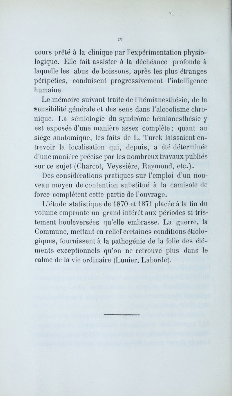 cours prêté à la clinique par l’expérimentation physio- logique. Elle fait assister à la déchéance profonde à laquelle les abus de boissons, après les plus étranges péripéties, conduisent progressivement l’intelligence humaine. Le mémoire suivant traite de l’hémianesthésie, de la sensibilité générale et des sens dans l’alcoolisme chro- nique. La sémiologie du syndrome hémianesthésie y est exposée d’une manière assez complète ; quant au siège anatomique, les faits de L. Turck laissaient en- trevoir la localisation qui, depuis, a été déterminée d’une manière précise par les nombreux travaux publiés sur ce sujet (Charcot, Veyssière, Raymond, etc.). Des considérations pratiques sur l’emploi d’un nou- veau moyen de contention substitué à la camisole de force complètent cette partie de l’ouvrage. L’étude statistique de 1870 et 1871 placée à la fin du volume emprunte un grand intérêt aux périodes si tris- tement bouleversées qu’elle embrasse. La guerre, la Commune, mettant en relief certaines conditions étiolo- giques, fournissent à la pathogénie de la folie des élé- ments exceptionnels qu’on ne retrouve plus dans le calme de la vie ordinaire (Lunier, Laborde).