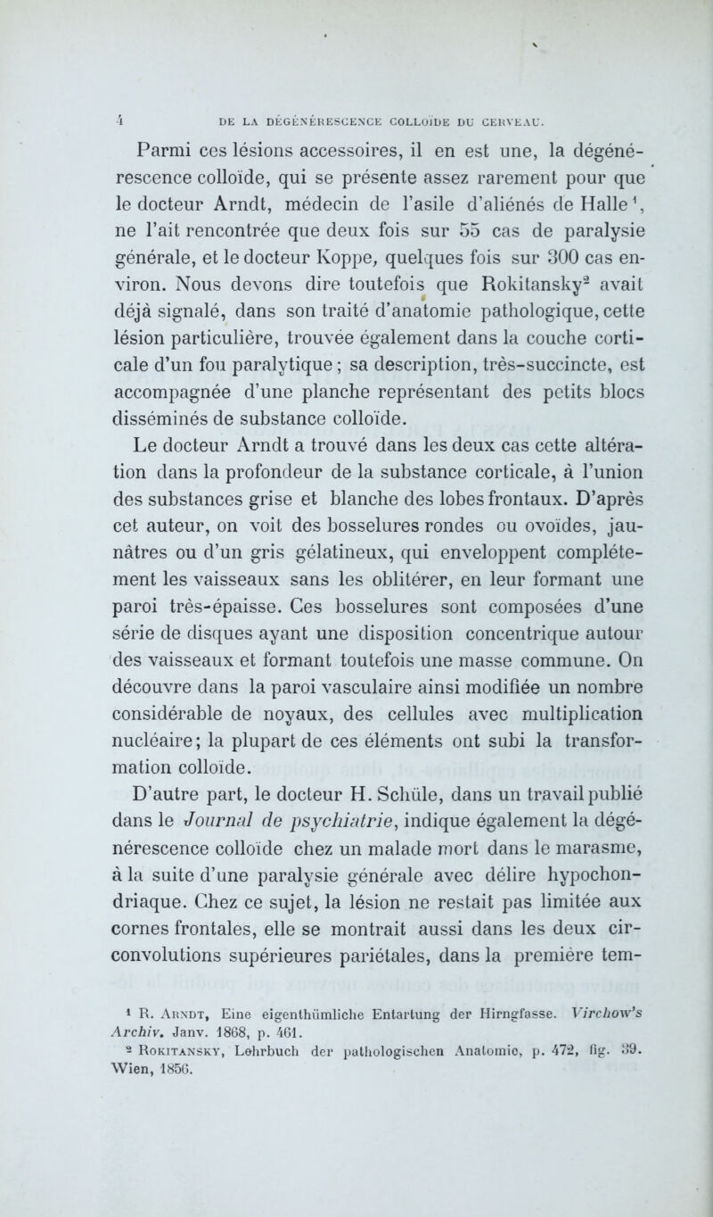 Parmi ces lésions accessoires, il en est une, la dégéné- rescence colloïde, qui se présente assez rarement pour que le docteur Arndt, médecin de l’asile d’aliénés de Halle1, ne l’ait rencontrée que deux fois sur 55 cas de paralysie générale, et le docteur Koppe, quelques fois sur 300 cas en- viron. Nous devons dire toutefois que Rokitansky2 avait déjà signalé, dans son traité d’anatomie pathologique, cette lésion particulière, trouvée également dans la couche corti- cale d’un fou paralytique ; sa description, très-succincte, est accompagnée d’une planche représentant des petits blocs disséminés de substance colloïde. Le docteur Arndt a trouvé dans les deux cas cette altéra- tion dans la profondeur de la substance corticale, à l’union des substances grise et blanche des lobes frontaux. D’après cet auteur, on voit des bosselures rondes ou ovoïdes, jau- nâtres ou d’un gris gélatineux, qui enveloppent complète- ment les vaisseaux sans les oblitérer, en leur formant une paroi très-épaisse. Ces bosselures sont composées d’une série de disques ayant une disposition concentrique autour des vaisseaux et formant toutefois une masse commune. On découvre dans la paroi vasculaire ainsi modifiée un nombre considérable de noyaux, des cellules avec multiplication nucléaire ; la plupart de ces éléments ont subi la transfor- mation colloïde. D’autre part, le docteur H. Schüle, dans un travail publié dans le Journal de psychiatrie, indique également la dégé- nérescence colloïde chez un malade mort dans le marasme, à la suite d’une paralysie générale avec délire hypochon- driaque. Chez ce sujet, la lésion ne restait pas limitée aux cornes frontales, elle se montrait aussi dans les deux cir- convolutions supérieures pariétales, dans la première tem- 1 R. Arndt, Eine eigenthümliche Entartung der Hirngfasse. Virchow’s Archiv. Janv. 1868, p. 461. 2 Rokitansky, Lehrbuch der pathologischen Analomio, p. 472, fig. 39. Wien, 1856.