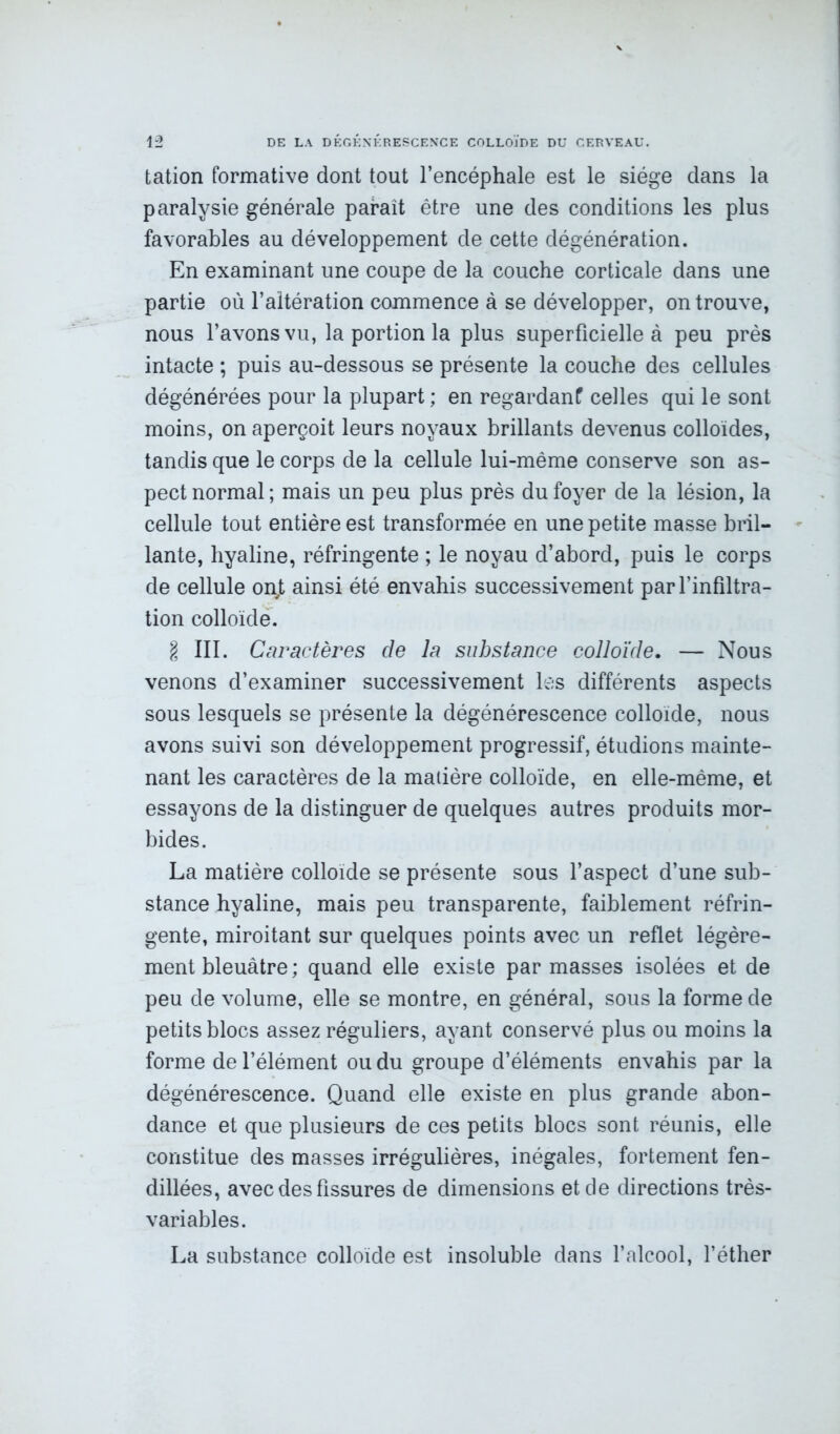 tation formative dont tout l’encéphale est le siège dans la paralysie générale paraît être une des conditions les plus favorables au développement de cette dégénération. En examinant une coupe de la couche corticale dans une partie où l’altération commence à se développer, on trouve, nous l’avons vu, la portion la plus superficielle à peu près intacte ; puis au-dessous se présente la couche des cellules dégénérées pour la plupart ; en regardanf celles qui le sont moins, on aperçoit leurs noyaux brillants devenus colloïdes, tandis que le corps de la cellule lui-même conserve son as- pect normal ; mais un peu plus près du foyer de la lésion, la cellule tout entière est transformée en une petite masse bril- lante, hyaline, réfringente ; le noyau d’abord, puis le corps de cellule on,t ainsi été envahis successivement par l’infiltra- tion colloïde. § III. Caractères de la substance colloïde. — Nous venons d’examiner successivement les différents aspects sous lesquels se présente la dégénérescence colloïde, nous avons suivi son développement progressif, étudions mainte- nant les caractères de la madère colloïde, en elle-même, et essayons de la distinguer de quelques autres produits mor- bides. La matière colloïde se présente sous l’aspect d’une sub- stance hyaline, mais peu transparente, faiblement réfrin- gente, miroitant sur quelques points avec un reflet légère- ment bleuâtre ; quand elle existe par masses isolées et de peu de volume, elle se montre, en général, sous la forme de petits blocs assez réguliers, ayant conservé plus ou moins la forme de l’élément ou du groupe d’éléments envahis par la dégénérescence. Quand elle existe en plus grande abon- dance et que plusieurs de ces petits blocs sont réunis, elle constitue des masses irrégulières, inégales, fortement fen- dillées, avec des fissures de dimensions et de directions très- variables. La substance colloïde est insoluble dans l’alcool, l’éther