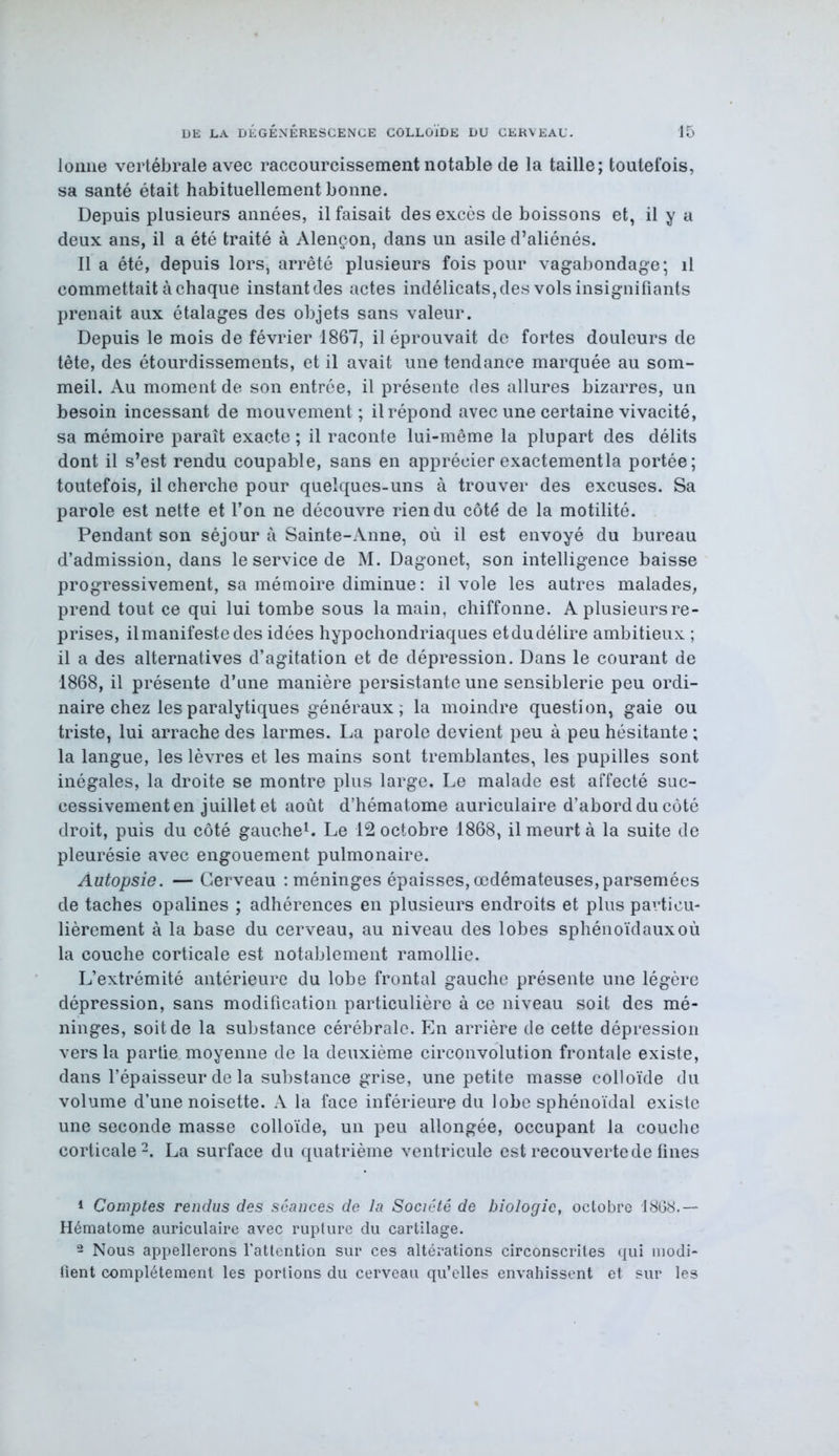 lonne vertébrale avec raccourcissement notable de la taille; toutefois, sa santé était habituellement bonne. Depuis plusieurs années, il faisait des excès de boissons et, il y a deux ans, il a été traité à Alençon, dans un asile d’aliénés. Il a été, depuis lors, arrêté plusieurs fois pour vagabondage; il commettait à chaque instant des actes indélicats, des vols insignifiants prenait aux étalages des objets sans valeur. Depuis le mois de février 1867, il éprouvait de fortes douleurs de tête, des étourdissements, et il avait une tendance marquée au som- meil. Au moment de son entrée, il présente des allures bizarres, un besoin incessant de mouvement ; il répond avec une certaine vivacité, sa mémoire paraît exacte ; il raconte lui-même la plupart des délits dont il s’est rendu coupable, sans en apprécier exactementla portée; toutefois, il cherche pour quelques-uns à trouver des excuses. Sa parole est nette et l’on ne découvre rien du côté de la motilité. Pendant son séjour à Sainte-Anne, où il est envoyé du bureau d’admission, dans le service de M. Dagonet, son intelligence baisse progressivement, sa mémoire diminue : il vole les autres malades, prend tout ce qui lui tombe sous la main, chiffonne. A plusieursre- prises, il manifeste des idées hypochondriaques etdudélire ambitieux ; il a des alternatives d’agitation et de dépression. Dans le courant de 1868, il présente d’une manière persistante une sensiblerie peu ordi- naire chez les paralytiques généraux ; la moindre question, gaie ou triste, lui arrache des larmes. La parole devient peu à peu hésitante ; la langue, les lèvres et les mains sont tremblantes, les pupilles sont inégales, la droite se montre plus large. Le malade est affecté suc- cessivement en juillet et août d’hématome auriculaire d’abord du côté droit, puis du côté gauche1. Le 12 octobre 1868, il meurt à la suite de pleurésie avec engouement pulmonaire. Autopsie. —Cerveau : méninges épaisses,œdémateuses,parsemées de taches opalines ; adhérences en plusieurs endroits et plus particu- lièrement à la base du cerveau, au niveau des lobes sphénoïdaux où la couche corticale est notablement ramollie. L’extrémité antérieure du lobe frontal gauche présente une légère dépression, sans modification particulière à ce niveau soit des mé- ninges, soit de la substance cérébrale. En arrière de cette dépression vers la partie moyenne de la deuxième circonvolution frontale existe, dans l’épaisseur de la substance grise, une petite masse colloïde du volume d’une noisette. A la face inférieure du lobe sphénoïdal existe une seconde masse colloïde, un peu allongée, occupant la couche corticale2. La surface du quatrième ventricule est recouverte de fines 1 Comptes rendus des séances de la Société de biologie, octobre 1868.— Hématome auriculaire avec rupture du cartilage. 2 Nous appellerons l'attention sur ces altérations circonscrites qui modi- fient complètement les portions du cerveau qu’elles envahissent et sur les