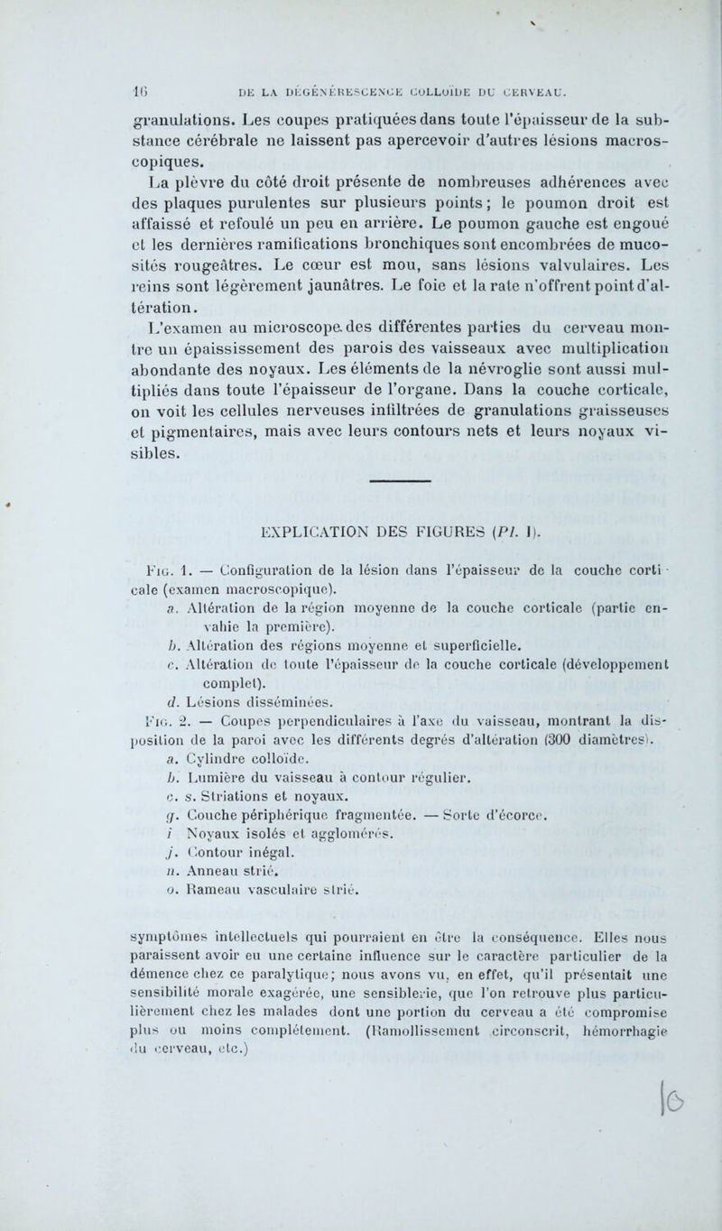 granulations. Les coupes pratiquées dans toute l’épaisseur de la sub- stance cérébrale ne laissent pas apercevoir d’autres lésions macros- copiques. La plèvre du côté droit présente de nombreuses adhérences avec des plaques purulentes sur plusieurs points ; le poumon droit est affaissé et refoulé un peu en arrière. Le poumon gauche est engoué et les dernières ramifications bronchiques sont encombrées de muco- sités rougeâtres. Le cœur est mou, sans lésions valvulaires. Les reins sont légèrement jaunâtres. Le foie et la rate n’offrent point d’al- L’examen au microscope, des différentes parties du cerveau mon- tre un épaississement des parois des vaisseaux avec multiplication abondante des noyaux. Les éléments de la névroglie sont aussi mul- tipliés dans toute l’épaisseur de l’organe. Dans la couche corticale, on voit les cellules nerveuses infiltrées de granulations graisseuses et pigmentaires, mais avec leurs contours nets et leurs noyaux vi- sibles. Fig. 1. — Configuration de la lésion dans l’épaisseur de la couche corti cale (examen macroscopique). a. Altération de la région moyenne de la couche corticale (partie en- vahie la première). b. Altération des régions moyenne et superficielle. c. Altération de toute l’épaisseur de la couche corticale (développement complet). d. Lésions disséminées. Fig. 2. — Coupes perpendiculaires à l’axe du vaisseau, montrant la dis- position de la paroi avec les différents degrés d’altération (300 diamètres). a. Cylindre colloïde. b. Lumière du vaisseau à contour régulier. c. s. Striations et noyaux. g. Couche périphérique fragmentée. — Sorte d’écorce. i Noyaux isolés et agglomérés. j. Contour inégal. n. Anneau strié. o. Rameau vasculaire strié. symptômes intellectuels qui pourraient en être la conséquence. Elles nous paraissent avoir eu une certaine influence sur le caractère particulier de la démence chez ce paralytique; nous avons vu. en effet, qu’il présentait une sensibilité morale exagérée, une sensiblerie, que l’on retrouve plus particu- lièrement chez les malades dont une portion du cerveau a été compromise plus ou moins complètement. (Ramollissement circonscrit, hémorrhagie du cerveau, etc.) tération EXPLICATION DES FIGURES (PI. 1).