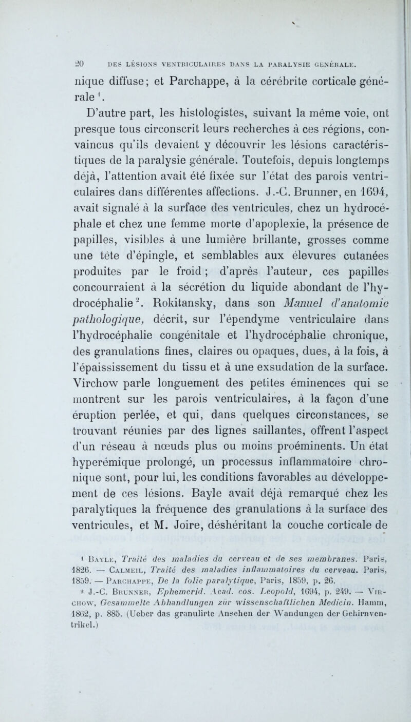 nique diffuse; et Parchappe, à la cérébrite corticale géné- rale 1. D’autre part, les histologistes, suivant la même voie, ont presque tous circonscrit leurs recherches à ces régions, con- vaincus qu’ils devaient y découvrir les lésions caractéris- tiques de la paralysie générale. Toutefois, depuis longtemps déjà, l’attention avait été fixée sur l'état des parois ventri- culaires dans différentes affections. J.-G. Brunner, en 1694, avait signalé à la surface des ventricules, chez un hydrocé- phale et chez une femme morte d’apoplexie, la présence de papilles, visibles à une lumière brillante, grosses comme une tète d’épingle, et semblables aux élevures cutanées produites par le froid ; d’après l’auteur, ces papilles concourraient à la sécrétion du liquide abondant de l’hy- drocéphalie2. Rokitansky, dans son Manuel d’anatomie pathologique, décrit, sur l’épendyme ventriculaire dans l’hydrocéphalie congénitale et l’hydrocéphalie chronique, des granulations fines, claires ou opaques, dues, à la fois, à l’épaississement du tissu et à une exsudation de la surface. Virchow parle longuement des petites éminences qui se montrent sur les parois ventriculaires, à la façon d’une éruption perlée, et qui, dans quelques circonstances, se trouvant réunies par des lignes saillantes, offrent l’aspect d’un réseau à nœuds plus ou moins proéminents. Un état hyperémique prolongé, un processus inflammatoire chro- nique sont, pour lui, les conditions favorables au développe- ment de ces lésions. Bayle avait déjà remarqué chez les paralytiques la fréquence des granulations à la surface des ventricules, et M. Joire, déshéritant la couche corticale de 1 Bayle, Traité des maladies du cerveau et de ses membranes. Paris, 1826. — Calmeil, Traité des maladies inflammatoires du cerveau. Paris, 1859. — Parchappe, De la folie paralytique, Paris, 1859, p. 26. 2 J.-C. Brunner, Ephemerid. Acad. cos. Léopold, 1694, p. 249. — Vir- chow, Gcsammeltc Abhandlungen zür wissenschalïlichen Medicin. Ilamm, 1862, p. 885. (Ucber das granulirte Ansehen der Wandungen der Gehirnven- trikel.)