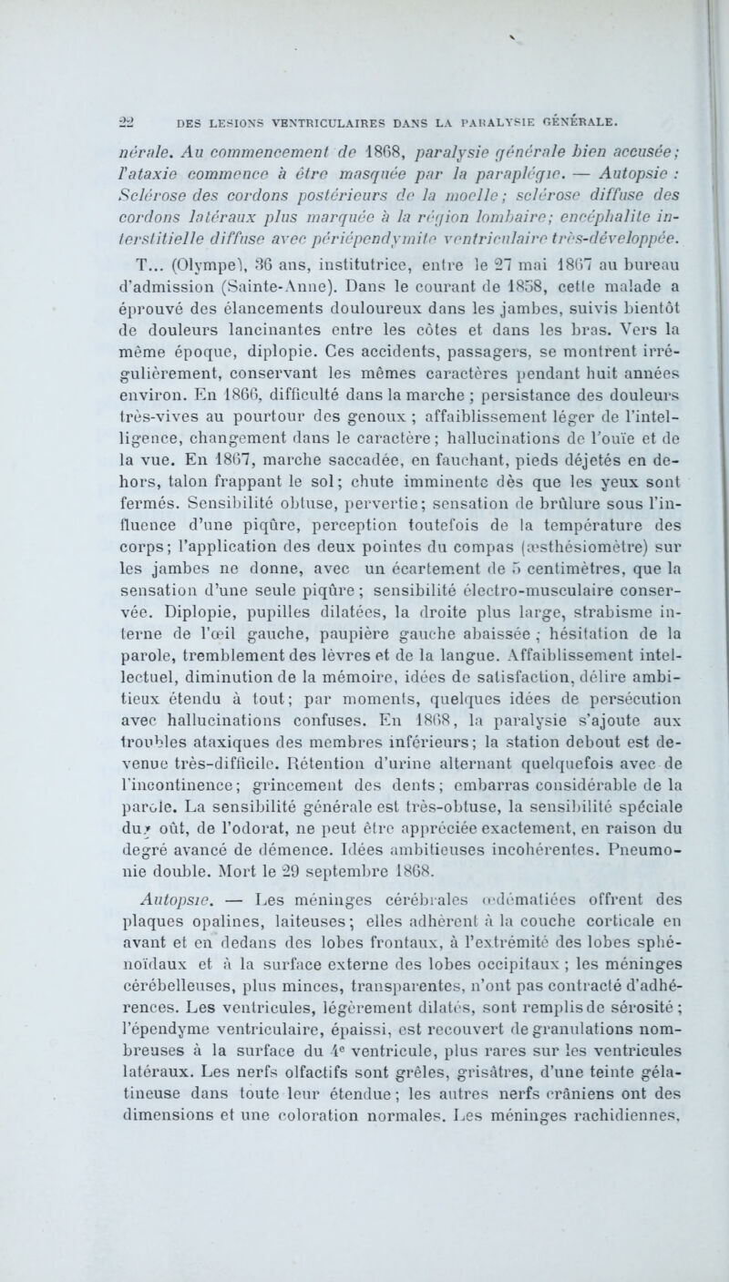 nérale. Au commencement de 1868, paralysie générale bien accusée; l'ataxie commence a être masquée par la paraplégie. — Autopsie : Sclérose des cordons postérieurs de la moelle ; sclérose diffuse des cordons latéraux plus marquée à la région lombaire; encéphalite in- terstitielle diffuse avec périépendymite ventriculaire très-développée. T... (Olvmpeï, 36 ans, institutrice, entre le 21 mai 1867 au bureau d’admission (Sainte-Anne). Dans le courant de 1858, cetle malade a éprouvé des élancements douloureux dans les jambes, suivis bientôt de douleurs lancinantes entre les côtes et dans les bras. Vers la même époque, diplopie. Ces accidents, passagers, se montrent irré- gulièrement, conservant les mêmes caractères pendant huit années environ. En 1866, difficulté dans la marche ; persistance des douleurs très-vives au pourtour des genoux ; affaiblissement léger de l’intel- ligence, changement dans le caractère ; hallucinations de Touïe et de la vue. En 1867, marche saccadée, en fauchant, pieds déjetés en de- hors, talon frappant le sol; chute imminente dès que les yeux sont fermés. Sensibilité obtuse, pervertie; sensation de brûlure sous l’in- fluence d’une piqûre, perception toutefois de la température des corps; l’application des deux pointes du compas (æsthésiomètre) sur les jambes ne donne, avec un écartement de 5 centimètres, que la sensation d’une seule piqûre ; sensibilité électro-musculaire conser- vée. Diplopie, pupilles dilatées, la droite plus large, strabisme in- terne de l’œil gauche, paupière gauche abaissée ; hésitation de la parole, tremblement des lèvres et de la langue. Affaiblissement intel- lectuel, diminution de la mémoire, idées de satisfaction, délire ambi- tieux étendu à tout; par moments, quelques idées de persécution avec hallucinations confuses. En 1868, la paralysie s’ajoute aux troubles ataxiques des membres inférieurs; la station debout est de- venue très-difficile. Rétention d’urine alternant quelquefois avec de l’incontinence ; grincement des dents ; embarras considérable de la parole. La sensibilité générale est très-obtuse, la sensibilité spéciale du.» oût, de l’odorat, ne peut être appréciée exactement, en raison du degré avancé de démence. Idées ambitieuses incohérentes. Pneumo- nie double. Mort le 29 septembre 1868. Autopsie. — Les méninges cérébrales œdématiées offrent des plaques opalines, laiteuses ; elles adhèrent «à la couche corticale en avant et en dedans des lobes frontaux, à l’extrémité des lobes sphé- noïdaux et à la surface externe des lobes occipitaux ; les méninges cérébelleuses, plus minces, transparentes, n’ont pas contracté d’adhé- rences. Les ventricules, légèrement dilatés, sont remplis de sérosité; l’épendyme ventriculaire, épaissi, est recouvert de granulations nom- breuses à la surface du 4e ventricule, plus rares sur les ventricules latéraux. Les nerfs olfactifs sont grêles, grisâtres, d’une teinte géla- tineuse dans toute leur étendue ; les autres nerfs crâniens ont des dimensions et une coloration normales. Les méninges rachidiennes.