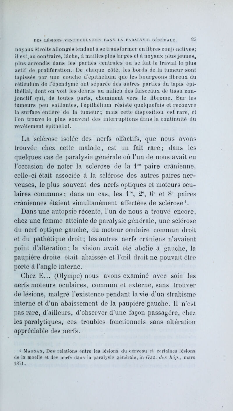 noyaux étroits allongés tendant à se transformer en fibres conjonctives; il est, au contraire, lâche, à mailles plus larges et à noyaux plus jeunes, plus arrondis dans les parties centrales où se fait le travail le plus actif de prolifération. De chaque côté, les bords de la tumeur sont tapissés par une couche d’épithélium que les bourgeons fibreux du réticulum de l’épendyme ont séparée des autres parties du tapis épi- thélial, dont on voit les débris au milieu des faisceaux de tissu con- jonctif qui, de toutes parts, cheminent vers le fibrome. Sur les tumeurs peu saillantes, l’épithélium résiste quelquefois et recouvre la surface entière de la tumeur; mais cette disposition est rare, cl l’on trouve le plus souvent des interruptions dans la continuité du revêtement épithélial. La sclérose isolée des nerfs olfactifs, que nous avons trouvée chez cette malade, est un fait rare; dans les quelques cas de paralysie générale où l’un de nous avait eu l’occasion de noter la sclérose de la lre paire crânienne, celle-ci était associée à la sclérose des autres paires ner- veuses, le plus souvent des nerfs optiques et moteurs ocu- laires communs; dans un cas, les lre, 2e, Ge et 8e paires crâniennes étaient simultanément affectées de sclérose1. Dans une autopsie récente, l’un de nous a trouvé encore, chez une femme atteinte de paralysie générale, une sclérose du nerf optique gauche, du moteur oculaire commun droit et du pathétique droit; les autres nerfs crâniens n’avaient point d’altération; la vision avait été abolie à gauche, la paupière droite était abaissée et l’œil droit ne pouvait être porté à l’angle interne. Chez E... (Olympe) nous avons examiné avec soin les nerfs moteurs oculaires, commun et externe, sans trouver de lésions, malgré l’existence pendant la vie d’un strabisme interne et d’un abaissement de la paupière gauche. Il n’est pas rare, d’ailleurs, d’observer d’une façon passagère, chez les paralytiques, ces troubles fonctionnels sans altération appréciable des nerfs. 1 Magnan, Des relations entre les lésions du cerveau et certaines lésions de la moelle et des nerfs dans la paralysie générale, in Gaz. des hôp., mars 1871.