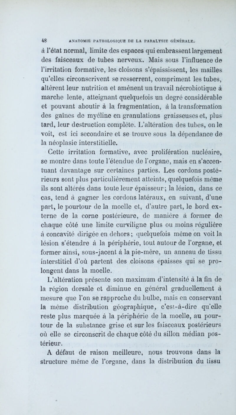 à l’état normal, limite des espaces qui embrassent largement des faisceaux de tubes nerveux. Mais sous l’influence de l’irritation formative, les cloisons s’épaississent, les mailles qu’elles circonscrivent se resserrent, compriment les tubes, altèrent leur nutrition et amènent un travail nécrobiotique à marche lente, atteignant quelquefois un degré considérable et pouvant aboutir à la fragmentation, à la transformation des gaines de myéline en granulations graisseuses et, plus tard, leur destruction complète. L’altération des tubes, on le voit, est ici secondaire et se trouve sous la dépendance de la néoplasie interstitielle. Cette irritation formative, avec prolifération nucléaire, se montre dans toute l’étendue de l’organe, mais en s’accen- tuant davantage sur certaines parties. Les cordons posté- rieurs sont plus particulièrement atteints, quelquefois même ils sont altérés dans toute leur épaisseur; la lésion, dans ce cas, tend à gagner les cordons latéraux, en suivant, d’une part, le pourtour de la moelle et, d’autre part, le bord ex- terne de la corne postérieure, de manière à former de chaque côté une limite curviligne plus ou moins régulière à concavité dirigée en dehors ; quelquefois même on voit la lésion s’étendre à la périphérie, tout autour de l’organe, et former ainsi, sous-jacent à la pie-mère, un anneau de tissu interstitiel d’où partent des cloisons épaisses qui se pro- longent dans la moelle. L’altération présente son maximum d’intensité à la fin de la région dorsale et diminue en général graduellement à mesure que l’on se rapproche du bulbe, mais en conservant la même distribution géographique, c’est-à-dire quelle reste plus marquée à la périphérie de la moelle, au pour- tour de la substance grise et sur les faisceaux postérieurs où elle se circonscrit de chaque côté du sillon médian pos- térieur. A défaut de raison meilleure, nous trouvons dans la structure même de l’organe, dans la distribution du tissu