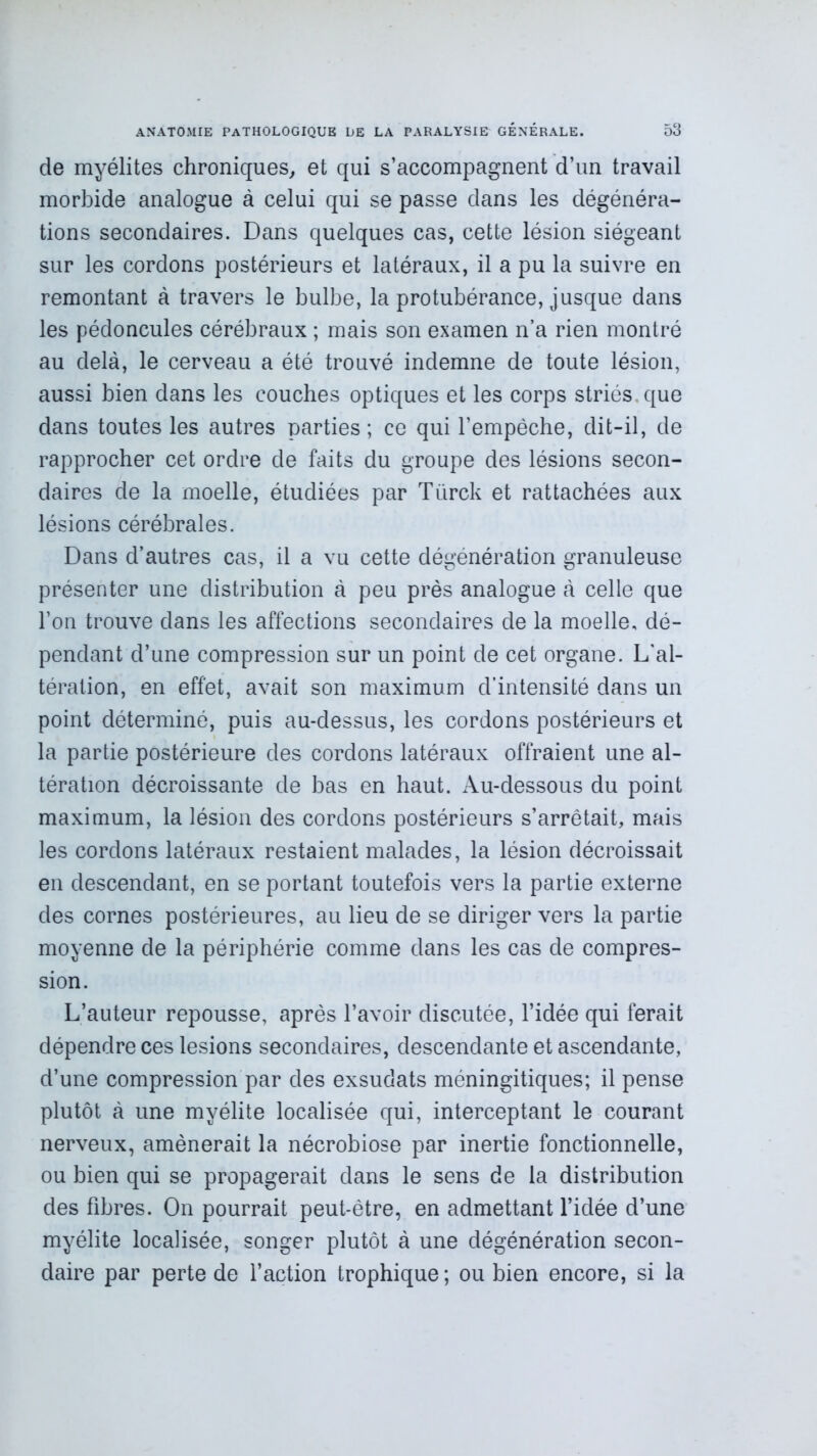 de myélites chroniques, et qui s’accompagnent d’un travail morbide analogue à celui qui se passe dans les dégénéra- tions secondaires. Dans quelques cas, cette lésion siégeant sur les cordons postérieurs et latéraux, il a pu la suivre en remontant à travers le bulbe, la protubérance, jusque dans les pédoncules cérébraux ; mais son examen n’a rien montré au delà, le cerveau a été trouvé indemne de toute lésion, aussi bien dans les couches optiques et les corps striés, que dans toutes les autres parties ; ce qui l’empèche, dit-il, de rapprocher cet ordre de faits du groupe des lésions secon- daires de la moelle, étudiées par Türck et rattachées aux lésions cérébrales. Dans d’autres cas, il a vu cette dégénération granuleuse présenter une distribution à peu près analogue à celle que l’on trouve dans les affections secondaires de la moelle, dé- pendant d’une compression sur un point de cet organe. L'al- tération, en effet, avait son maximum d’intensité dans un point déterminé, puis au-dessus, les cordons postérieurs et la partie postérieure des cordons latéraux offraient une al- tération décroissante de bas en haut. Au-dessous du point maximum, la lésion des cordons postérieurs s’arrêtait, mais les cordons latéraux restaient malades, la lésion décroissait en descendant, en se portant toutefois vers la partie externe des cornes postérieures, au lieu de se diriger vers la partie moyenne de la périphérie comme dans les cas de compres- sion. L’auteur repousse, après l’avoir discutée, l’idée qui ferait dépendre ces lésions secondaires, descendante et ascendante, d’une compression par des exsudats méningitiques; il pense plutôt à une myélite localisée qui, interceptant le courant nerveux, amènerait la nécrobiose par inertie fonctionnelle, ou bien qui se propagerait dans le sens de la distribution des fibres. On pourrait peut-être, en admettant l’idée d’une myélite localisée, songer plutôt à une dégénération secon- daire par perte de l’action trophique; ou bien encore, si la