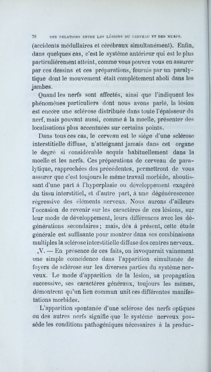 (accidents médullaires et cérébraux simultanément). Enfin, dans quelques cas, c’est le système antérieur qui est le plus particulièrement atteint, comme vous pouvez vous en assurer par ces dessins et ces préparations, fournis par un paraly- tique dont le mouvement était complètement aboli dans les jambes. Quand les nerfs sont affectés, ainsi que l’indiquent les phénomènes particuliers dont nous avons parlé, la lésion est encore une sclérose distribuée dans toute l’épaisseur du nerf, mais pouvant aussi, comme à la moelle, présenter des localisations plus accentuées sur certains points. Dans tous ces cas, le cerveau est le siège d’une sclérose interstitielle diffuse, n’atteignant jamais dans cet organe le degré si considérable acquis habituellement dans la moelle et les nerfs. Ces préparations de cerveau de para- lytique, rapprochées des précédentes, permettront de vous assurer que c’est toujours le même travail morbide, aboutis- sant d’une part à l’hyperplasie ou développement exagéré du tissu interstitiel, et d’autre part, à une dégénérescence régressive des éléments nerveux. Nous aurons d’ailleurs l’occasion de revenir sur les caractères de ces lésions, sur leur mode de développement, leurs différences avec les dé- générations secondaires ; mais, dès à présent, cette étude générale est suffisante pour montrer dans ses combinaisons multiples la sclérose interstitielle diffuse des centres nerveux. y. — En présence de ces faits, on invoquerait vainement une simple coïncidence dans l’apparition simultanée de foyers de sclérose sur les diverses parties du système ner- veux. Le mode d’apparition de la lésion, sa propagation successive, ses caractères généraux, toujours les mêmes, démontrent qu’un lien commun unit ces différentes manifes- tations morbides. L’apparition spontanée d’une sclérose des nerfs optiques ou des autres nerfs signifie que le système nerveux pos- sède les conditions pathogéniques nécessaires à la produc-