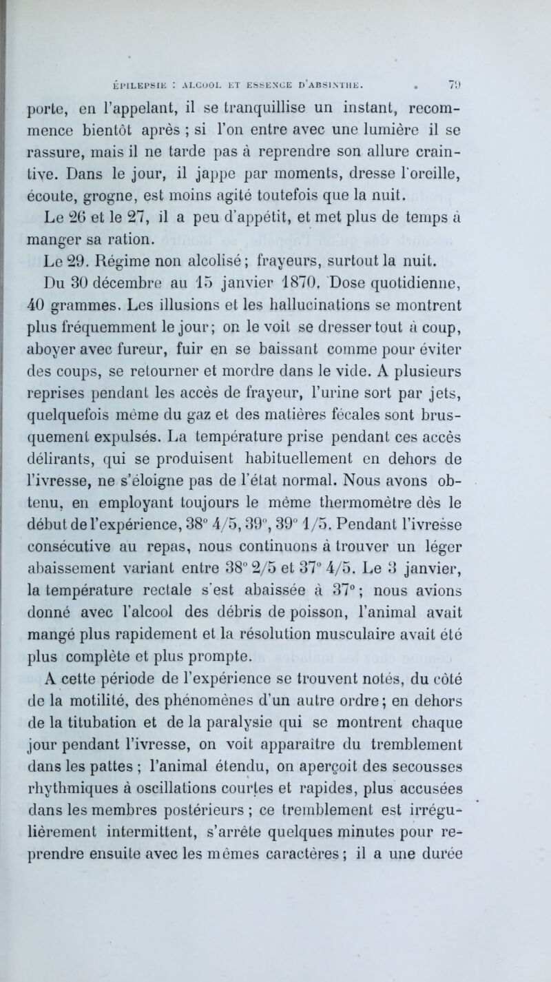 porte, en l’appelant, il se tranquillise un instant, recom- mence bientôt après ; si l’on entre avec une lumière il se rassure, mais il ne tarde pas à reprendre son allure crain- tive. Dans le jour, il jappe par moments, dresse l'oreille, écoute, grogne, est moins agité toutefois que la nuit. Le 26 et le 27, il a peu d’appétit, et met plus de temps à manger sa ration. Le 29. Régime non alcolisé; frayeurs, surtout la nuit. Du 30 décembre au 15 janvier 1870. Dose quotidienne, 40 grammes. Les illusions et les hallucinations se montrent plus fréquemment le jour; on le voit se dresser tout à coup, aboyer avec fureur, fuir en se baissant comme pour éviter des coups, se retourner et mordre dans le vide. A plusieurs reprises pendant les accès de frayeur, l’urine sort par jets, quelquefois même du gaz et des matières fécales sont brus- quement expulsés. La température prise pendant ces accès délirants, qui se produisent habituellement en dehors de l’ivresse, ne s’éloigne pas de l’état normal. Nous avons ob- tenu, en employant toujours le même thermomètre dès le début de l’expérience, 38° 4/5,39°, 39° 1/5. Pendant l’ivresse consécutive au repas, nous continuons à trouver un léger abaissement variant entre 38° 2/5 et 37° 4/5. Le 3 janvier, la température rectale s’est abaissée à 37° ; nous avions donné avec l’alcool des débris de poisson, l’animal avait mangé plus rapidement et la résolution musculaire avait été plus complète et plus prompte. A cette période de l’expérience se trouvent notés, du côté de la motilité, des phénomènes d’un autre ordre; en dehors de la titubation et de la paralysie qui se montrent chaque jour pendant l’ivresse, on voit apparaître du tremblement dans les pattes ; l’animal étendu, on aperçoit des secousses rhythmiques à oscillations courtes et rapides, plus accusées dans les membres postérieurs ; ce tremblement est irrégu- lièrement intermittent, s’arrête quelques minutes pour re- prendre ensuite avec les mêmes caractères ; il a une durée