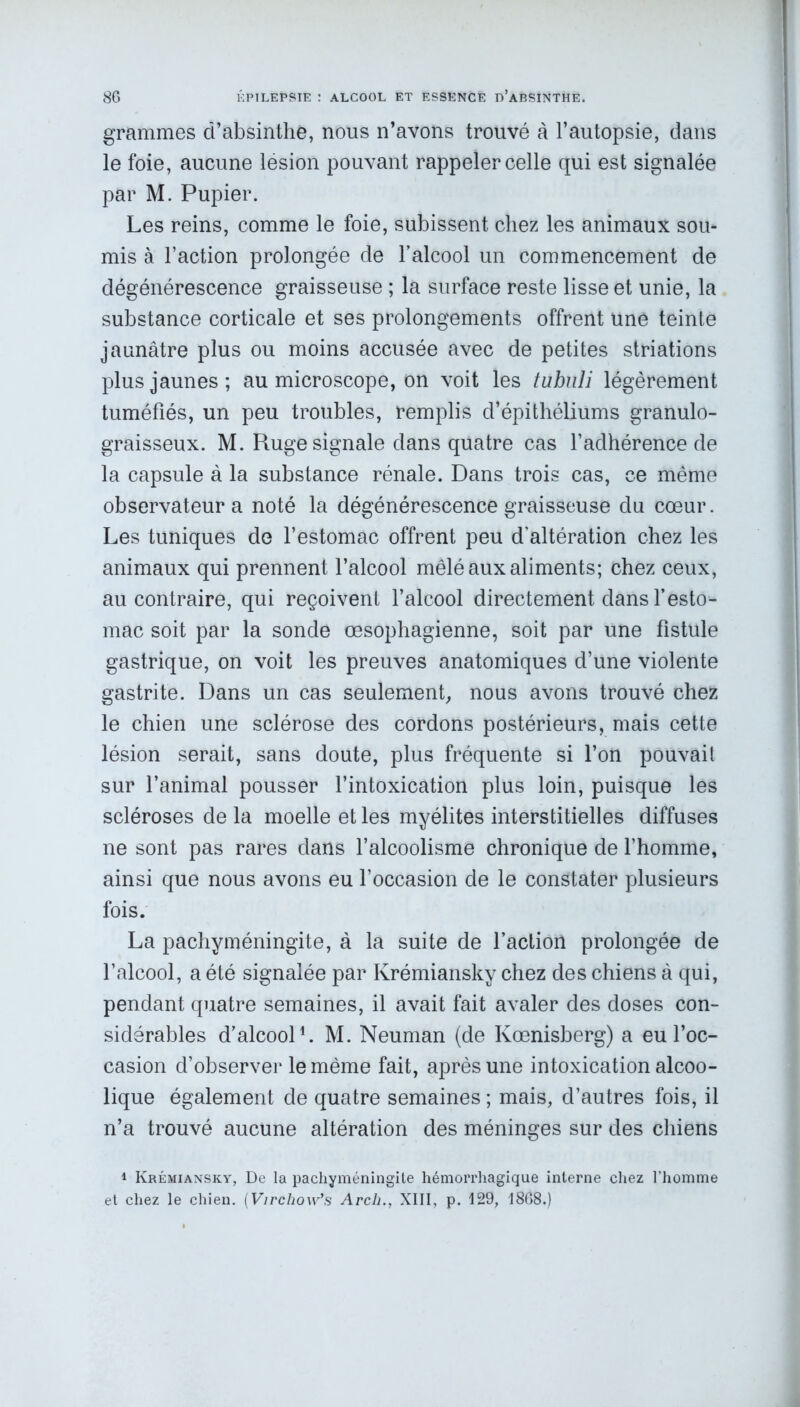 grammes d’absinthe, nous n’avons trouvé à l’autopsie, dans le foie, aucune lésion pouvant rappeler celle qui est signalée par M. Pupier. Les reins, comme le foie, subissent chez les animaux sou* mis à l’action prolongée de l’alcool un commencement de dégénérescence graisseuse ; la surface reste lisse et unie, la substance corticale et ses prolongements offrent une teinte jaunâtre plus ou moins accusée avec de petites striations plus jaunes; au microscope, on voit les tubuli légèrement tuméfiés, un peu troubles, remplis d’épithéliums granulo- graisseux. M. Ruge signale dans quatre cas l’adhérence de la capsule à la substance rénale. Dans trois cas, ce même observateur a noté la dégénérescence graisseuse du cœur. Les tuniques de l’estomac offrent peu d’altération chez les animaux qui prennent l’alcool mêlé aux aliments; chez ceux, au contraire, qui reçoivent l’alcool directement dans l’esto- mac soit par la sonde œsophagienne, soit par une fistule gastrique, on voit les preuves anatomiques d’une violente gastrite. Dans un cas seulement, nous avons trouvé chez le chien une sclérose des cordons postérieurs, mais cette lésion serait, sans doute, plus fréquente si l’on pouvait sur l’animal pousser l’intoxication plus loin, puisque les scléroses de la moelle et les myélites interstitielles diffuses ne sont pas rares dans l’alcoolisme chronique de l’homme, ainsi que nous avons eu l’occasion de le constater plusieurs fois. La pachyméningite, à la suite de l’action prolongée de l’alcool, a été signalée par Krémiansky chez des chiens à qui, pendant quatre semaines, il avait fait avaler des doses con- sidérables d'alcool1. M. Neuman (de Kœnisberg) a eu l’oc- casion d’observer le même fait, après une intoxication alcoo- lique également de quatre semaines ; mais, d’autres fois, il n’a trouvé aucune altération des méninges sur des chiens 1 Krémiansky, De la pachyméningite hémorrhagique interne chez l’homme et chez le chien. (Virchow’s Arcli., XIII, p. 129, 1868.)