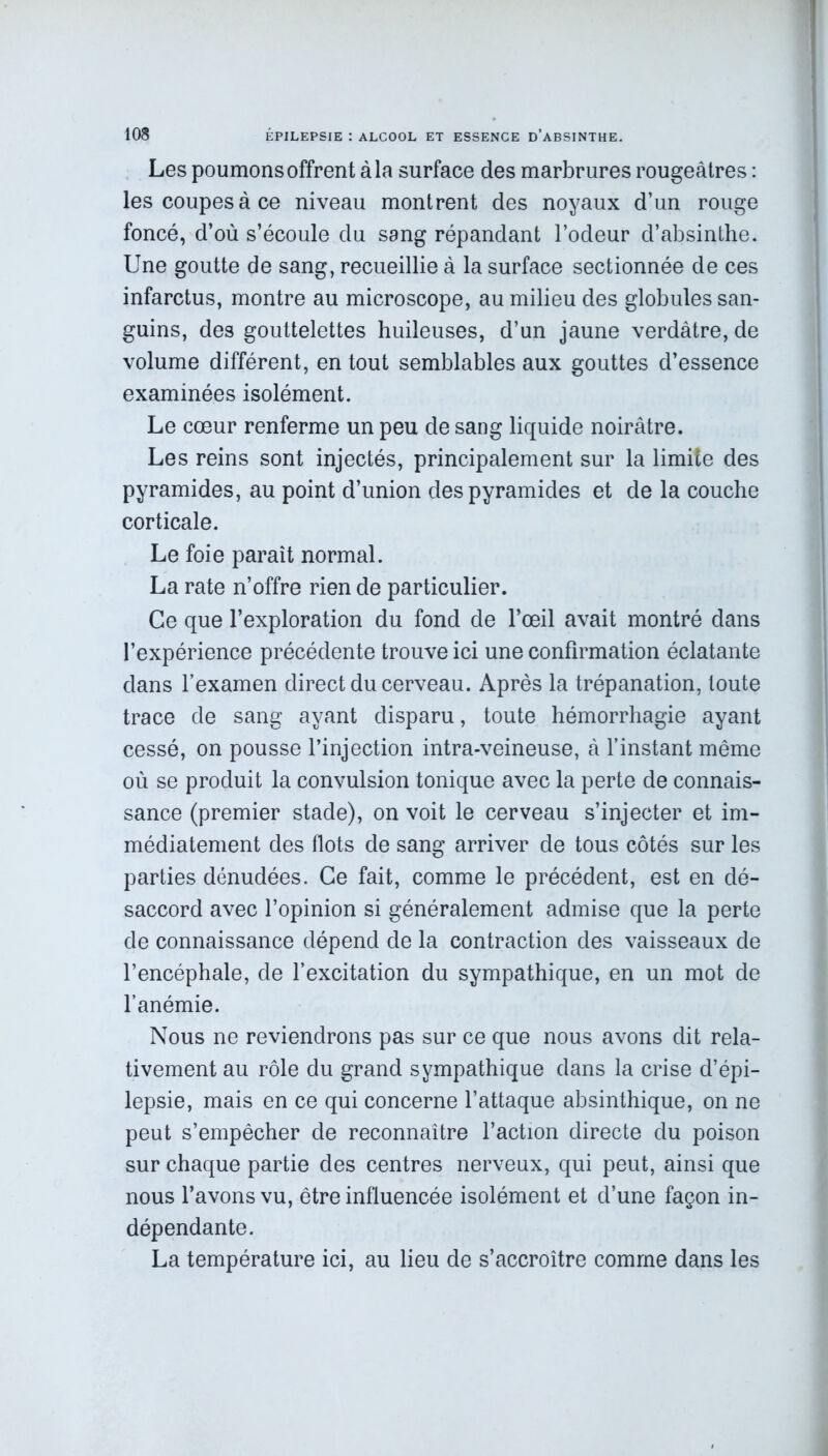 Les poumons offrent à la surface des marbrures rougeâtres : les coupes à ce niveau montrent des noyaux d’un rouge foncé, d’où s’écoule du sang répandant l’odeur d’absinthe. Une goutte de sang, recueillie à la surface sectionnée de ces infarctus, montre au microscope, au milieu des globules san- guins, des gouttelettes huileuses, d’un jaune verdâtre, de volume différent, en tout semblables aux gouttes d’essence examinées isolément. Le cœur renferme un peu de sang liquide noirâtre. Les reins sont injectés, principalement sur la limite des pyramides, au point d’union des pyramides et de la couche corticale. Le foie paraît normal. La rate n’offre rien de particulier. Ce que l’exploration du fond de l’œil avait montré dans l’expérience précédente trouve ici une confirmation éclatante dans l’examen direct du cerveau. Après la trépanation, toute trace de sang ayant disparu, toute hémorrhagie ayant cessé, on pousse l’injection intra-veineuse, â l’instant même où se produit la convulsion tonique avec la perte de connais- sance (premier stade), on voit le cerveau s’injecter et im- médiatement des flots de sang arriver de tous côtés sur les parties dénudées. Ce fait, comme le précédent, est en dé- saccord avec l’opinion si généralement admise que la perte de connaissance dépend de la contraction des vaisseaux de l’encéphale, de l’excitation du sympathique, en un mot de l’anémie. Nous ne reviendrons pas sur ce que nous avons dit rela- tivement au rôle du grand sympathique dans la crise d’épi- lepsie, mais en ce qui concerne l’attaque absinthique, on ne peut s’empêcher de reconnaître l’action directe du poison sur chaque partie des centres nerveux, qui peut, ainsi que nous l’avons vu, être influencée isolément et d’une façon in- dépendante. La température ici, au lieu de s’accroître comme dans les