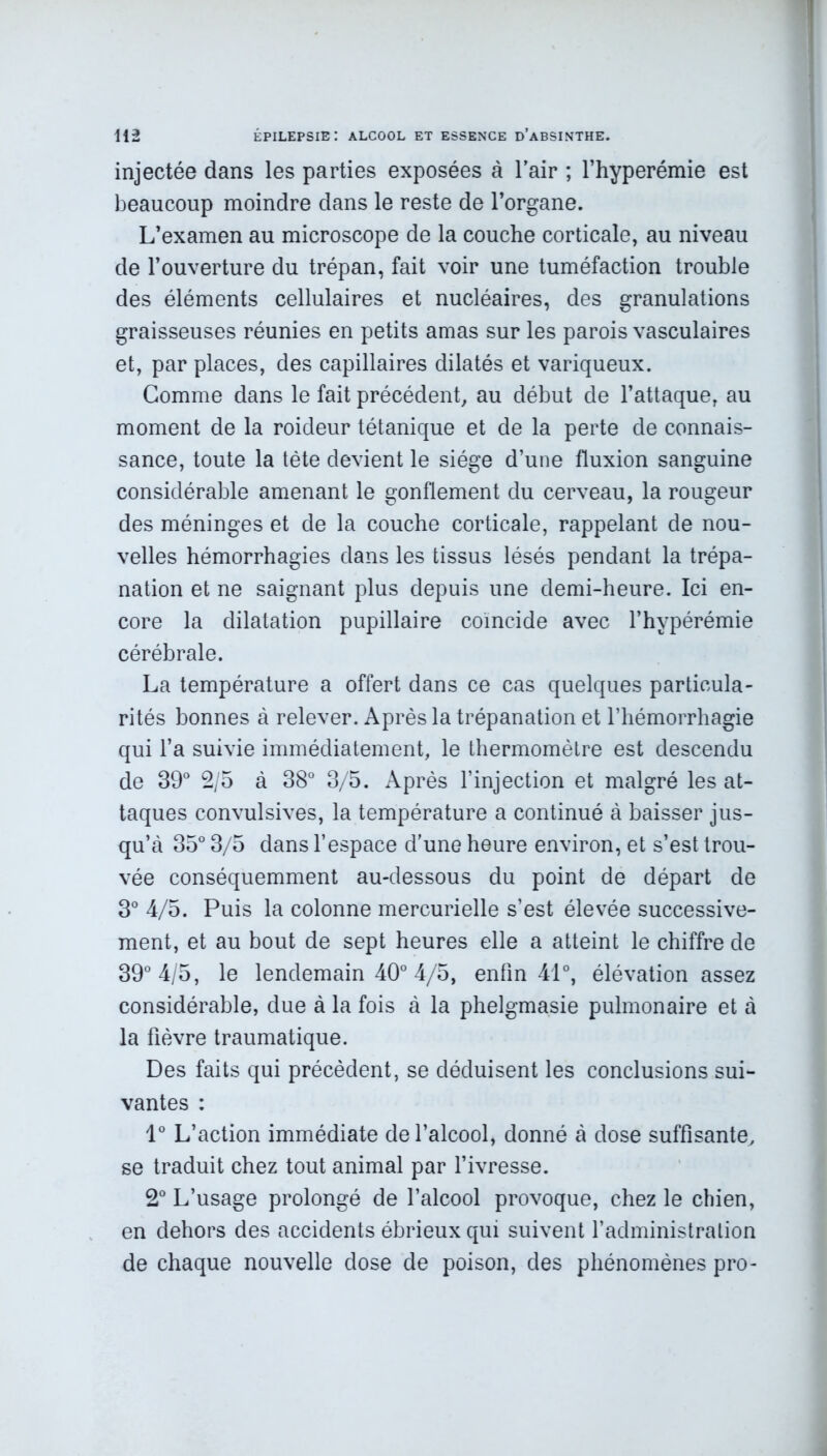 injectée dans les parties exposées à l'air ; l’hyperémie est beaucoup moindre dans le reste de l’organe. L’examen au microscope de la couche corticale, au niveau de l’ouverture du trépan, fait voir une tuméfaction trouble des éléments cellulaires et nucléaires, des granulations graisseuses réunies en petits amas sur les parois vasculaires et, par places, des capillaires dilatés et variqueux. Gomme dans le fait précédent, au début de l’attaque, au moment de la roideur tétanique et de la perte de connais- sance, toute la tète devient le siège d’une fluxion sanguine considérable amenant le gonflement du cerveau, la rougeur des méninges et de la couche corticale, rappelant de nou- velles hémorrhagies dans les tissus lésés pendant la trépa- nation et ne saignant plus depuis une demi-heure. Ici en- core la dilatation pupillaire coïncide avec l’hypérémie cérébrale. La température a offert dans ce cas quelques particula- rités bonnes à relever. Après la trépanation et l’hémorrhagie qui l’a suivie immédiatement, le thermomètre est descendu de 39° 2/5 à 38° 3/5. Après l’injection et malgré les at- taques convulsives, la température a continué à baisser jus- qu’à 35° 3/5 dans l’espace d’une heure environ, et s’est trou- vée conséquemment au-dessous du point de départ de 3° 4/5. Puis la colonne mercurielle s’est élevée successive- ment, et au bout de sept heures elle a atteint le chiffre de 39° 4/5, le lendemain 40° 4/5, enfin 41°, élévation assez considérable, due à la fois à la phelgmasie pulmonaire et à la fièvre traumatique. Des faits qui précèdent, se déduisent les conclusions sui- vantes : 1° L’action immédiate de l’alcool, donné à dose suffisante, se traduit chez tout animal par l’ivresse. 2° L’usage prolongé de l’alcool provoque, chez le chien, en dehors des accidents ébrieux qui suivent l’administration de chaque nouvelle dose de poison, des phénomènes pro-