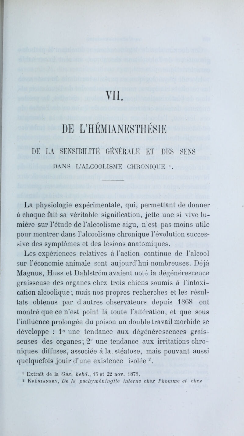 VII. DE L’HÉMIANESTHÉSIE DE LA SENSIBILITÉ GÉNÉRALE ET DES SENS DANS L’ALCOOLISME CHRONIQUE 1. La physiologie expérimentale, qui, permettant de donner à chaque fait sa véritable signification, jette une si vive lu- mière sur l’étude de l’alcoolisme aigu, n’est pas moins utile pour montrer dans l’alcoolisme chronique l’évolution succes- sive des symptômes et des lésions anatomiques. Les expériences relatives à l’action continue de l’alcool sur l’économie animale sont aujourd’hui nombreuses. Déjà Magnus, Huss et Dahlstrôm avaient noté la dégénérescence graisseuse des organes chez trois chiens soumis à l’intoxi- cation alcoolique ; mais nos propres recherches et les résul- tats obtenus par d’autres observateurs depuis 1868 ont montré que ce n’est point là toute l’altération, et que sous l’influence prolongée du poison un double travail morbide se développe : 1° une tendance aux dégénérescences grais- seuses des organes; 2° une tendance aux irritations chro- niques diffuses, associée à la. stéatose, mais pouvant aussi quelquefois jouir d’une existence isolée 2. 1 Extrait de la Gaz. hebd., 15 et 22 nov. 1878. 2 Krémiansky, De la pachyméningite interne chez l'homme et chez