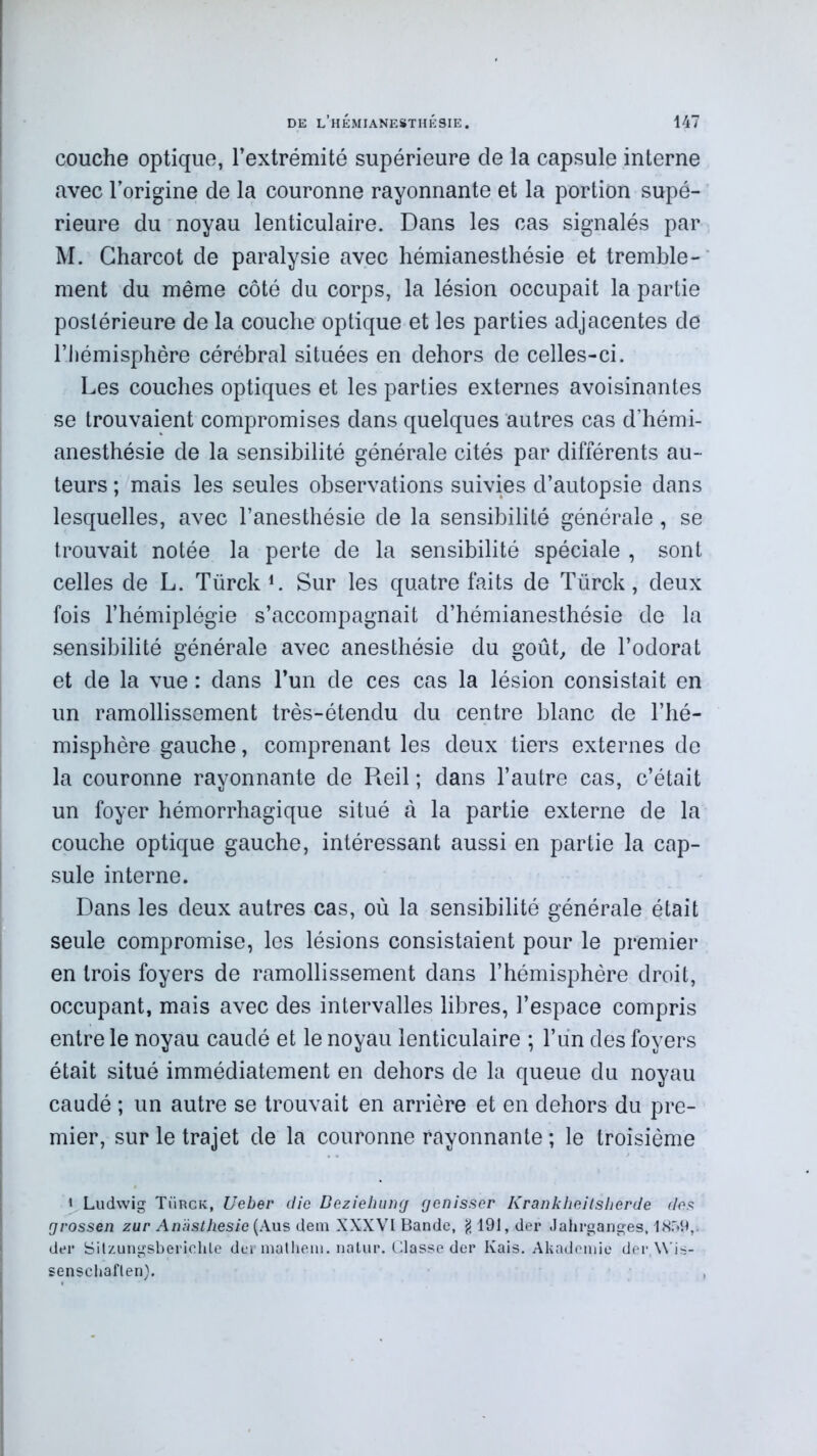 couche optique, l’extrémité supérieure de la capsule interne avec l’origine de la couronne rayonnante et la portion supé- rieure du noyau lenticulaire. Dans les cas signalés par M. Charcot de paralysie avec hémianesthésie et tremble- ment du même côté du corps, la lésion occupait la partie postérieure de la couche optique et les parties adjacentes de l’hémisphère cérébral situées en dehors de celles-ci. Les couches optiques et les parties externes avoisinantes se trouvaient compromises dans quelques autres cas d’hémi- anesthésie de la sensibilité générale cités par différents au- teurs ; mais les seules observations suivies d’autopsie dans lesquelles, avec l’anesthésie de la sensibilité générale , se trouvait notée la perte de la sensibilité spéciale , sont celles de L. Türck1. Sur les quatre faits de Türck, deux fois l’hémiplégie s’accompagnait d’hémianesthésie de la sensibilité générale avec anesthésie du goût, de l’odorat et de la vue : dans l’un de ces cas la lésion consistait en un ramollissement très-étendu du centre blanc de l’hé- misphère gauche, comprenant les deux tiers externes de la couronne rayonnante de Reil ; dans l’autre cas, c’était un foyer hémorrhagique situé à la partie externe de la couche optique gauche, intéressant aussi en partie la cap- sule interne. Dans les deux autres cas, où la sensibilité générale était seule compromise, les lésions consistaient pour le premier en trois foyers de ramollissement dans l’hémisphère droit, occupant, mais avec des intervalles libres, l’espace compris entre le noyau caudé et le noyau lenticulaire ; l’un des foyers était situé immédiatement en dehors de la queue du noyau caudé ; un autre se trouvait en arrière et en dehors du pre- mier, sur le trajet de la couronne rayonnante ; le troisième « Ludwig Türck, Ueber die Beziehung genisser Krankheitsherde dos grossen zur Anasthesie{Aus dem XXXVI Bande, g 491, der «Jahrganges, 1859,i der Silzungsberichle der mathem. natur. Classe der Kais. Akademie der,\\ is- senschaflen).