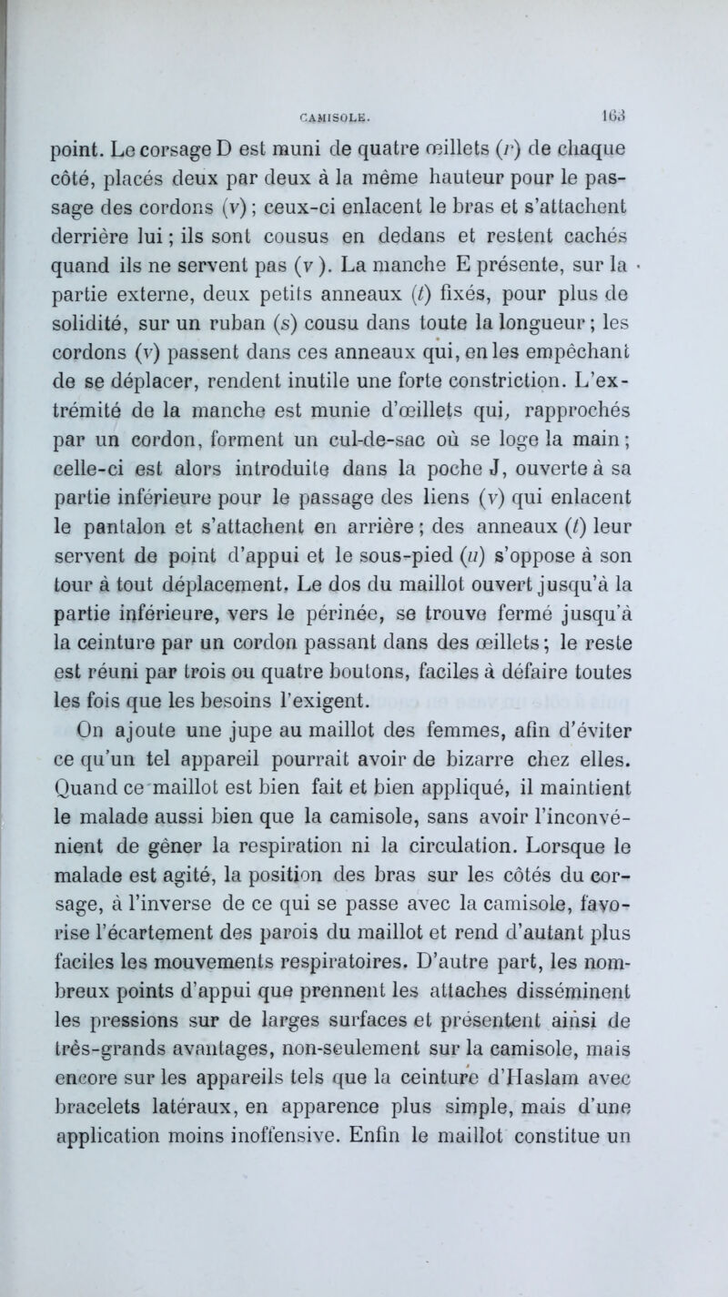 point. Le corsage D est muni cle quatre œillets (r) de chaque côté, placés deux par deux à la même hauteur pour le pas- sage des cordons (v) ; ceux-ci enlacent le bras et s’attachent derrière lui ; ils sont cousus en dedans et restent cachés quand ils ne servent pas (v ). La manche E présente, sur la partie externe, deux petits anneaux (t) fixés, pour plus de solidité, sur un ruban (s) cousu dans toute la longueur; les cordons (v) passent dans ces anneaux qui, en les empêchant de se déplacer, rendent inutile une forte constriction. L’ex- trémité de la manche est munie d’œillets qui, rapprochés par un cordon, forment un cul-de-sac où se loge la main; celle-ci est alors introduite dans la poche J, ouverte à sa partie inférieure pour le passage des liens (v) qui enlacent le pantalon et s’attachent en arrière ; des anneaux (/) leur servent de point d’appui et le sous-pied (iz) s’oppose à son tour à tout déplacement. Le dos du maillot ouvert jusqu’à la partie inférieure, vers le périnée, se trouve fermé jusqu’à la ceinture par un cordon passant dans des œillets ; le reste est réuni par trois ou quatre boutons, faciles à défaire toutes les fois que les besoins l’exigent. On ajoute une jupe au maillot des femmes, afin d’éviter ce qu’un tel appareil pourrait avoir de bizarre chez elles. Quand ce maillot est bien fait et bien appliqué, il maintient le malade aussi bien que la camisole, sans avoir l’inconvé- nient de gêner la respiration ni la circulation. Lorsque le malade est agité, la position des bras sur les côtés du cor- sage, à l’inverse de ce qui se passe avec la camisole, favo- rise l’écartement des parois du maillot et rend d’autant plus faciles les mouvements respiratoires. D’autre part, les nom- breux points d’appui que prennent les attaches disséminent les pressions sur de larges surfaces et présentent ainsi de très-grands avantages, non-seulement sur la camisole, mais encore sur les appareils tels que la ceinture d’Haslam avec bracelets latéraux, en apparence plus simple, mais d’une application moins inoffensive. Enfin le maillot constitue un