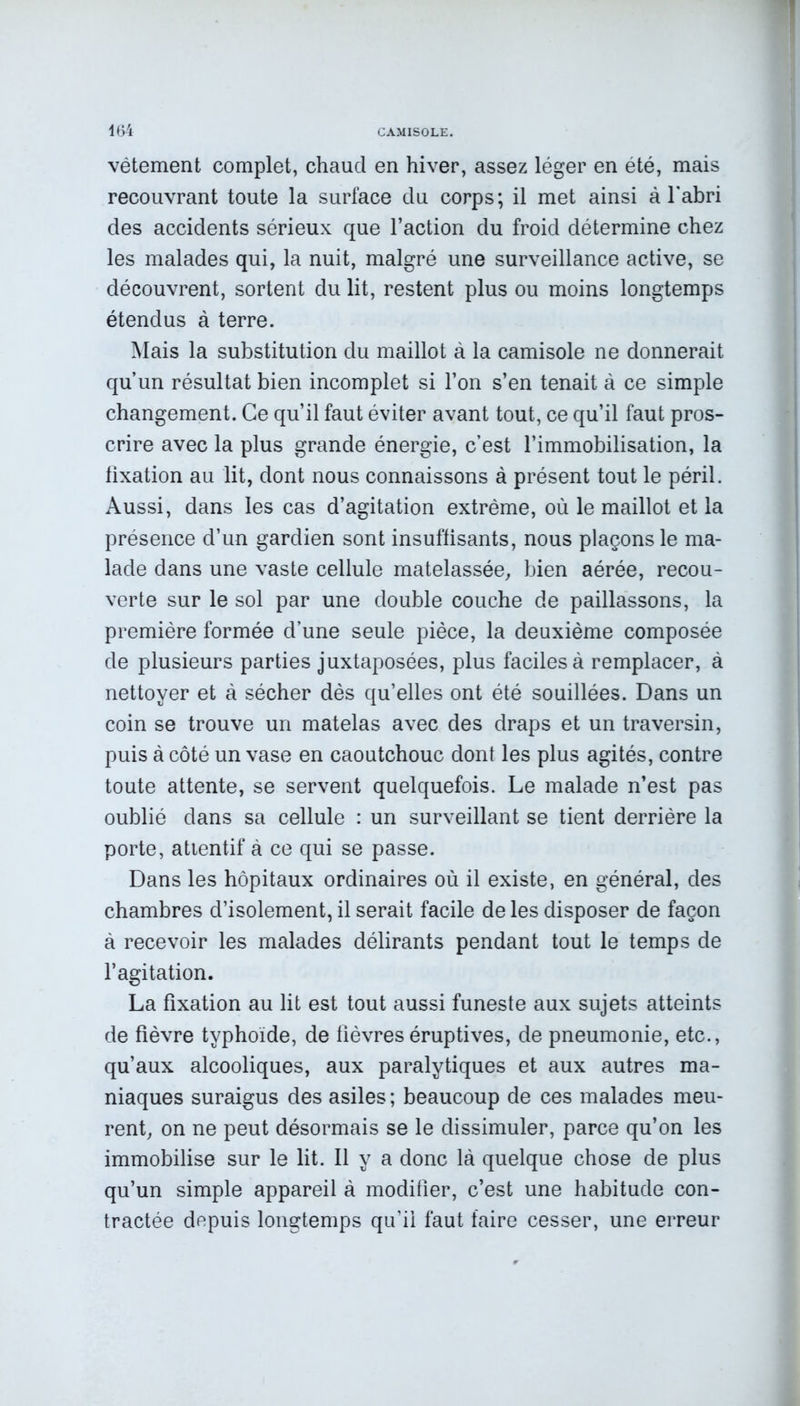 vêtement complet, chaucl en hiver, assez léger en été, mais recouvrant toute la surface du corps; il met ainsi à l'abri des accidents sérieux que l’action du froid détermine chez les malades qui, la nuit, malgré une surveillance active, se découvrent, sortent du lit, restent plus ou moins longtemps étendus à terre. Mais la substitution du maillot à la camisole ne donnerait qu’un résultat bien incomplet si l’on s’en tenait à ce simple changement. Ce qu’il faut éviter avant tout, ce qu’il faut pros- crire avec la plus grande énergie, c’est l’immobilisation, la fixation au lit, dont nous connaissons à présent tout le péril. Aussi, dans les cas d’agitation extrême, où le maillot et la présence d’un gardien sont insuffisants, nous plaçons le ma- lade dans une vaste cellule matelassée, bien aérée, recou- verte sur le sol par une double couche de paillassons, la première formée d’une seule pièce, la deuxième composée de plusieurs parties juxtaposées, plus faciles à remplacer, à nettoyer et à sécher dès qu’elles ont été souillées. Dans un coin se trouve un matelas avec des draps et un traversin, puis à côté un vase en caoutchouc dont les plus agités, contre toute attente, se servent quelquefois. Le malade n’est pas oublié dans sa cellule : un surveillant se tient derrière la porte, attentif à ce qui se passe. Dans les hôpitaux ordinaires où il existe, en général, des chambres d’isolement, il serait facile de les disposer de façon à recevoir les malades délirants pendant tout le temps de l’agitation. La fixation au lit est tout aussi funeste aux sujets atteints de fièvre typhoïde, de fièvres éruptives, de pneumonie, etc., qu’aux alcooliques, aux paralytiques et aux autres ma- niaques suraigus des asiles ; beaucoup de ces malades meu- rent, on ne peut désormais se le dissimuler, parce qu’on les immobilise sur le lit. Il y a donc là quelque chose de plus qu’un simple appareil à modifier, c’est une habitude con- tractée depuis longtemps qu’il faut faire cesser, une erreur