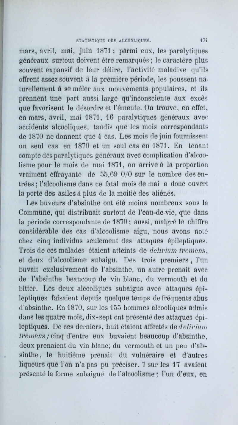 mars, avril, mai, jüiii 1871 ; parmi eux, les paralytiques généraux surtout doivent être remarqués ; le caractère plus souvent expansif de leur délire, l’activité maladive qu’ils offrent assez souvent à la première période, les poussent na- turellement à se mêler aux mouvements populaires, et ils prennent une part aussi large qu’inconsciente aux excès que favorisent le désordre et l’émeute. On trouve, en effet, en mars, avril, mai 1871, 16 paralytiques généraux avec accidents alcooliques, tandis qüè les mois correspondants de 1870 ne donnent que 4 cas. Les mois dejuin fournissent un seul Cas en 1870 et un seul cas eu 1871. En tenant compte des paralytiques généraux avec Complication d’alcoo- lisme pour lé mois de mai 1871, ôU arrive à la proportion vraiment effrayante de 55,69 0/0 sur le nombre des en- trées ; l’alcoolismè dans ce fatal mois de mai a donc ouvert la porté des asiles à plus de la moitié des aliénés. Les buveurs d’absinthe ont été moins nombreux sous la Commune, qui distribuait surtout de l’eau-de-vie, qué dans la période correspondante de 1870 ; aussi, malgré lé chiffre considérable des cas d’alcoolisme aigu, nous avons noté chez cinq individus seulement des attaques épileptiques. Trois de cës malades étaient atteints de delirium tremens, et deux d’alCôolismê sübaigu. Dés trois premiers , l’Un buvait exclusivement de l’absinthe, un autre prenait avec de l’absinthe beaucoup de vin blanc, du vermouth êt du bitter. Lés deux alcooliques subaigus avec attaques épi- leptiques faisaient depuis quelque temps de fréquents abus d’absinthe. En 1870, sur les 155 hommes alcooliques admis dans les quatre mois, dix-sept ont présenté des attaques épi- leptiques. De Cés derniers, huit étaient affectés de delirium tvêmens ; Cinq d’êntre èux buvaient beaucoup d’absinthe, deux prenaient du vin blanc; du vermouth et un peu d’ab- sinthe , le huitième prenait du vulnéraire et d’autres liqueurs qüé l’on n’a pas pu préciser. 7 sur lés 17 avaient présenté la forme subaiguë de l’alcéolisme ; l’un d’ëUx, ên