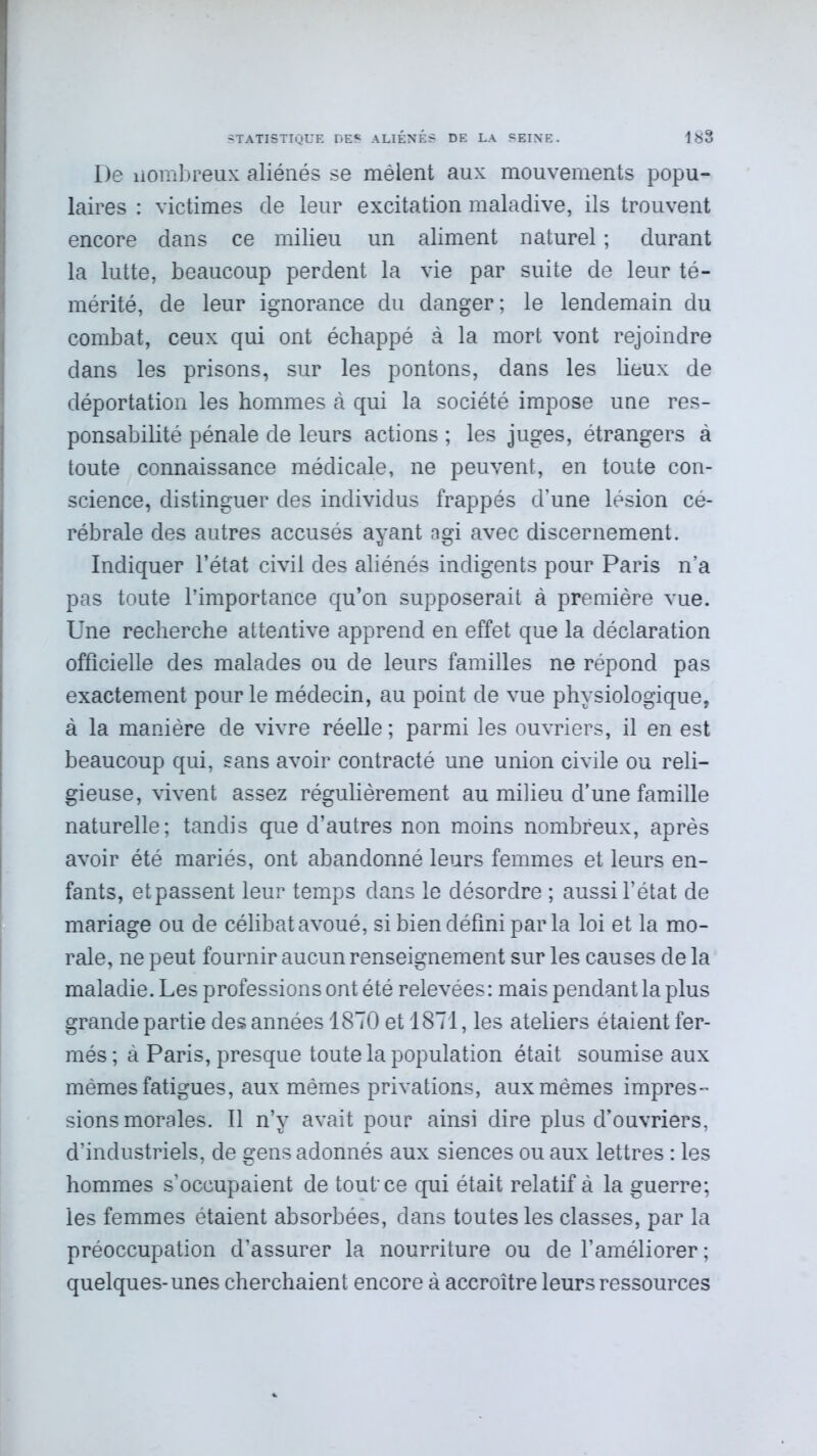 De îiombreux aliénés se mêlent aux mouvements popu- laires : victimes de leur excitation maladive, ils trouvent encore dans ce milieu un aliment naturel ; durant la lutte, beaucoup perdent la vie par suite de leur té- mérité, de leur ignorance du danger; le lendemain du combat, ceux qui ont échappé à la mort vont rejoindre dans les prisons, sur les pontons, dans les lieux de déportation les hommes à qui la société impose une res- ponsabilité pénale de leurs actions ; les juges, étrangers à toute connaissance médicale, ne peuvent, en toute con- science, distinguer des individus frappés d’une lésion cé- rébrale des autres accusés ayant agi avec discernement. Indiquer l’état civil des aliénés indigents pour Paris n’a pas toute l’importance qu’on supposerait à première vue. Une recherche attentive apprend en effet que la déclaration officielle des malades ou de leurs familles ne répond pas exactement pour le médecin, au point de vue physiologique, à la manière de vivre réelle ; parmi les ouvriers, il en est beaucoup qui, sans avoir contracté une union civile ou reli- gieuse, vivent assez régulièrement au milieu d’une famille naturelle; tandis que d’autres non moins nombreux, après avoir été mariés, ont abandonné leurs femmes et leurs en- fants, et passent leur temps dans le désordre ; aussi l’état de mariage ou de célibat avoué, si bien défini parla loi et la mo- rale, ne peut fournir aucun renseignement sur les causes de la maladie. Les professions ont été relevées : mais pendant la plus grande partie des années 1870 et 1871, les ateliers étaient fer- més; à Paris, presque toute la population était soumise aux mêmes fatigues, aux mêmes privations, aux mêmes impres- sions morales. Il n’y avait pour ainsi dire plus d’ouvriers, d’industriels, de gens adonnés aux siences ou aux lettres : les hommes s’occupaient de tout-ce qui était relatif à la guerre; les femmes étaient absorbées, dans toutes les classes, par la préoccupation d’assurer la nourriture ou de l’améliorer; quelques-unes cherchaient encore à accroître leurs ressources