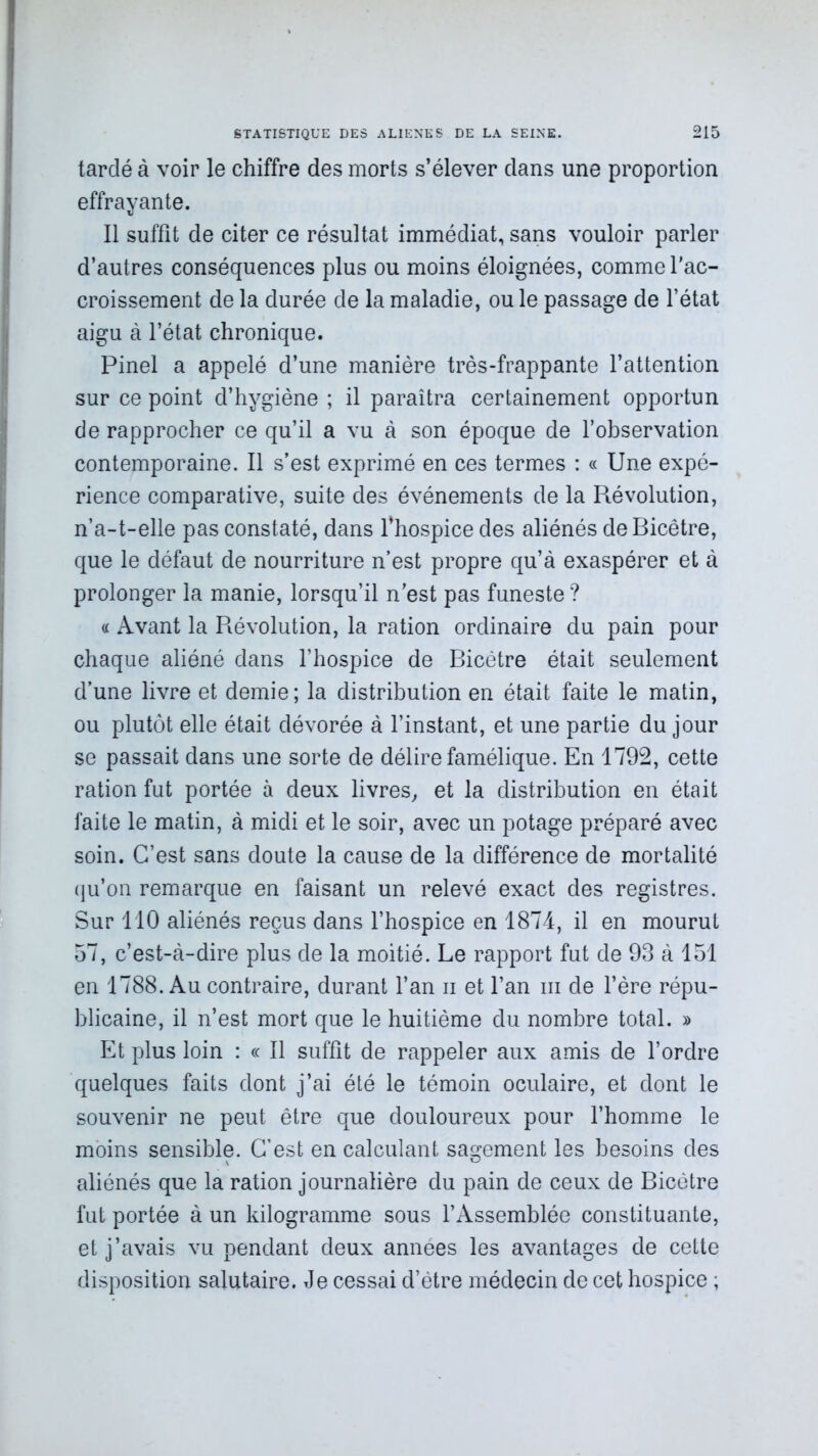 tardé à voir le chiffre des morts s’élever clans une proportion effrayante. Il suffit de citer ce résultat immédiat, sans vouloir parler d’autres conséquences plus ou moins éloignées, comme l'ac- croissement de la durée de la maladie, ou le passage de l’état aigu à l’état chronique. Pinel a appelé d’une manière très-frappante l’attention sur ce point d’hygiène ; il paraîtra certainement opportun de rapprocher ce qu’il a vu à son époque de l’observation contemporaine. Il s’est exprimé en ces termes : « Une expé- rience comparative, suite des événements de la Révolution, n’a-t-elle pas constaté, dans l’hospice des aliénés deBicêtre, que le défaut de nourriture n’est propre qu’à exaspérer et à prolonger la manie, lorsqu’il n'est pas funeste ? a Avant la Révolution, la ration ordinaire du pain pour chaque aliéné dans l’hospice de Bicétre était seulement d’une livre et demie; la distribution en était faite le matin, ou plutôt elle était dévorée à l’instant, et une partie du jour se passait dans une sorte de délire famélique. En 1792, cette ration fut portée à deux livres, et la distribution en était faite le matin, à midi et le soir, avec un potage préparé avec soin. C’est sans doute la cause de la différence de mortalité (ju’on remarque en faisant un relevé exact des registres. Sur 110 aliénés reçus dans l’hospice en 1874, il en mourut 57, c’est-à-dire plus de la moitié. Le rapport fut de 93 à 151 en 1788. Au contraire, durant l’an n et l’an ni de l’ère répu- blicaine, il n’est mort que le huitième du nombre total. » Et plus loin : « Il suffit de rappeler aux amis de l’ordre quelques faits dont j’ai été le témoin oculaire, et dont le souvenir ne peut être que douloureux pour l’homme le moins sensible. C’est en calculant sagement les besoins des aliénés que la ration journalière du pain de ceux de Bicétre fut portée à un kilogramme sous l’Assemblée constituante, et j’avais vu pendant deux années les avantages de cette disposition salutaire. Je cessai d’étre médecin de cet hospice ;