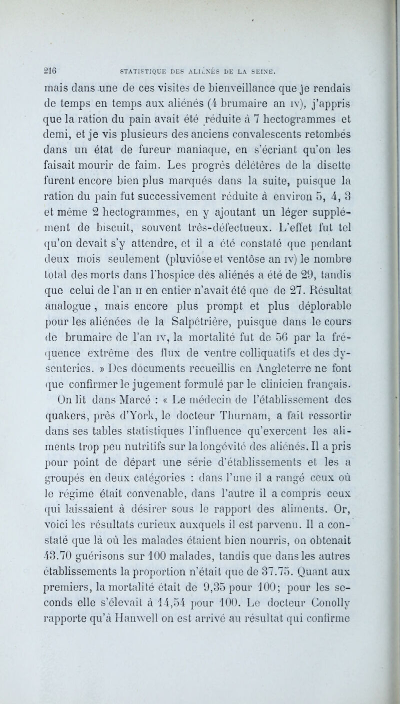 mais dans une cîe ces visites de bienveillance que je rendais de temps en temps aux aliénés (4 brumaire an iv), j’appris que la ration du pain avait été réduite à 7 hectogrammes et demi, et je vis plusieurs des anciens convalescents retombés dans un état de fureur maniaque, en s’écriant qu’on les faisait mourir de faim. Les progrès délétères de la disette furent encore bien plus marqués dans la suite, puisque la ration du pain fut successivement réduite à environ 5, 4, 3 et même 2 hectogrammes, en y ajoutant un léger supplé- ment de biscuit, souvent très-défectueux. L’effet fut tel qu’on devait s’y attendre, et il a été constaté que pendant deux mois seulement (pluviôse et ventôse an iv) le nombre total des morts dans l’hospice dés aliénés a été de 29, tandis que celui de l’an n en entier n’avait été que de 27. Résultat analogue, mais encore plus prompt et plus déplorable pour les aliénées de la Salpêtrière, puisque dans le cours de brumaire de l’an iv, la mortalité fut de 56 par la fré- quence extrême des flux de ventre colliquatifs et des dy- senteries. » Des documents recueillis en Angleterre ne font que confirmer le jugement formulé par le clinicien français. On lit dans Marcé : « Le médecin de l’établissement des quakers, près d’York, le docteur Thurnam, a fait ressortir dans ses tables statistiques l’influence qu’exercent les ali- ments trop peu nutritifs sur la longévité des aliénés. Il a pris pour point de départ une série d’établissements et les a groupés en deux catégories : dans l’une il a rangé ceux où le régime était convenable, dans l’autre il a compris ceux qui laissaient à désirer sous le rapport des aliments. Or, voici les résultats curieux auxquels il est parvenu. Il a con- staté que là où les malades étaient bien nourris, on obtenait 43.70 guérisons sur 100 malades, tandis que dans les autres établissements la proportion n’était que de 37.75. Quant aux premiers, la mortalité était de 9,35 pour 100; pour les se- conds elle s’élevait à 14,54 pour 100. Le docteur Conolly rapporte qu’à Hanwell on est arrivé au résultat qui confirme