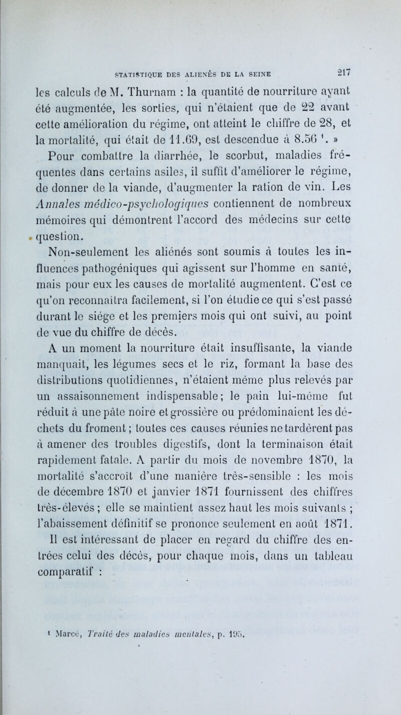 les calculs de M. Thurnam : la quantité de nourriture ayant été augmentée, les sorties, qui n’étaient que de 22 avant cette amélioration du régime, ont atteint le chiffre de 28, et la mortalité, qui était de 11.69, est descendue à 8.56 h » Pour combattre la diarrhée, le scorbut, maladies fré- quentes dans certains asiles, il suffit d’améliorer le régime, de donner de la viande, d’augmenter la ration de vin. Les Annales médico-psychologiques contiennent de nombreux mémoires qui démontrent l’accord des médecins sur cette . question. Non-seulement les aliénés sont soumis tà toutes les in- fluences pathogéniques qui agissent sur l’homme en santé, mais pour eux les causes de mortalité augmentent. C’est ce qu’on reconnaîtra facilement, si l’on étudie ce qui s’est passé durant le siège et les premiers mois qui ont suivi, au point de vue du chiffre de décès. A un moment la nourriture était insuffisante, la viande manquait, les légumes secs et le riz, formant la base des distributions quotidiennes, n’étaient même plus relevés par un assaisonnement indispensable; le pain lui-mème fut réduit à une pâte noire et grossière ou prédominaient les dé- chets du froment; toutes ces causes réunies ne tardèrent pas à amener des troubles digestifs, dont la terminaison était rapidement fatale. A partir du mois de novembre 1870, la mortalité s’accroît d’une manière très-sensible : les mois de décembre 1870 et janvier 1871 fournissent des chiffres très-élevés ; elle se maintient assez haut les mois suivants ; l’abaissement définitif se prononce seulement en août 1871. Il est intéressant de placer en regard du chiffre des en- trées celui des décès, pour chaque mois, dans un tableau comparatif : 1 Marcé, Traité des maladies mentales, p. 195,