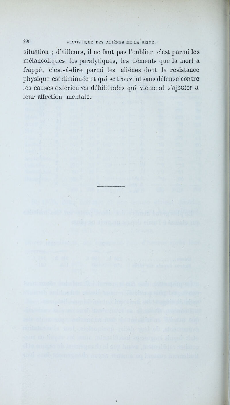 situation ; d’ailleurs, il ne faut pas l’oublier, c'est parmi les mélancoliques, les paralytiques, les déments que la mort a frappé, c’est-à-dire parmi les aliénés dont la résistance physique est diminuée et qui se trouvent sans défense contre les causes extérieures débilitantes qui viennent s’ajouter à leur affection mentale.