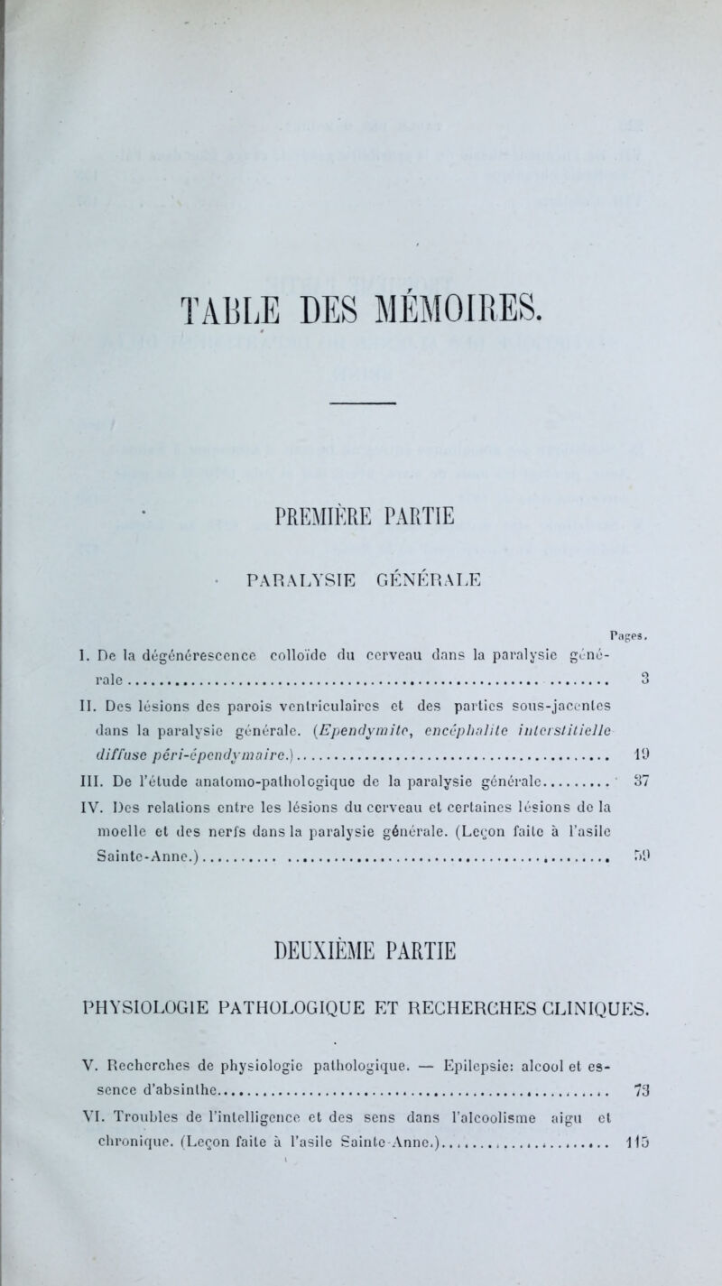 TABLE DES MEMOIRES PREMIÈRE PARTIE PARALYSIE GÉNÉRALE Pages. I. De la dégénérescence colloïde du cerveau dans la paralysie géné- rale 3 II. Des lésions des parois ventriculaires et des parties sous-jacentes dans la paralysie générale. (Ependvmitc, encéphalite interstitielle diffuse péri-épendymaire.) 19 III. De l’étude anatomo-pathologique de la paralysie générale 37 IV. Des relations entre les lésions du cerveau et certaines lésions de la moelle et des nerfs dans la paralysie générale. (Leçon faite à l’asile Sainte-Anne.) T>9 DEUXIÈME PARTIE PHYSIOLOGIE PATHOLOGIQUE ET RECHERCHES CLINIQUES. V. Recherches de physiologie pathologique. — Epilepsie: alcool et es- sence d’absinthe . 73 VI. Troubles de l’intelligence et des sens dans l’alcoolisme aigu et chronique. (Leçon faite à l’asile Sainte Anne.)............. a 115